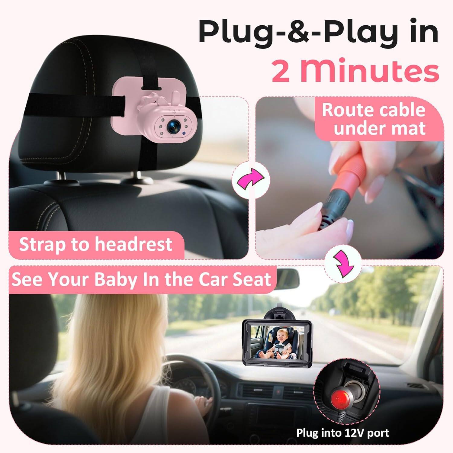 Plug-&-Play in 2 minutes  
Route cable under mat  
Strap to headrest  
See Your Baby In the Car Seat  
Plug into 12V port