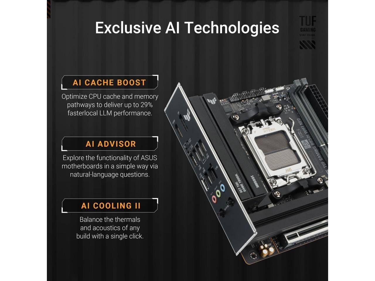TUF Exclusive AI Technologies GAMING STAY TOUGH.

AI CACHE BOOST
Optimize CPU cache and memory pathways to deliver up to 29% faster local LLM performance.

AI ADVISOR
Explore the functionality of ASUS motherboards in a simple way via natural-language questions.

AI COOLING II
Balance the thermals and acoustics of any build with a single click.