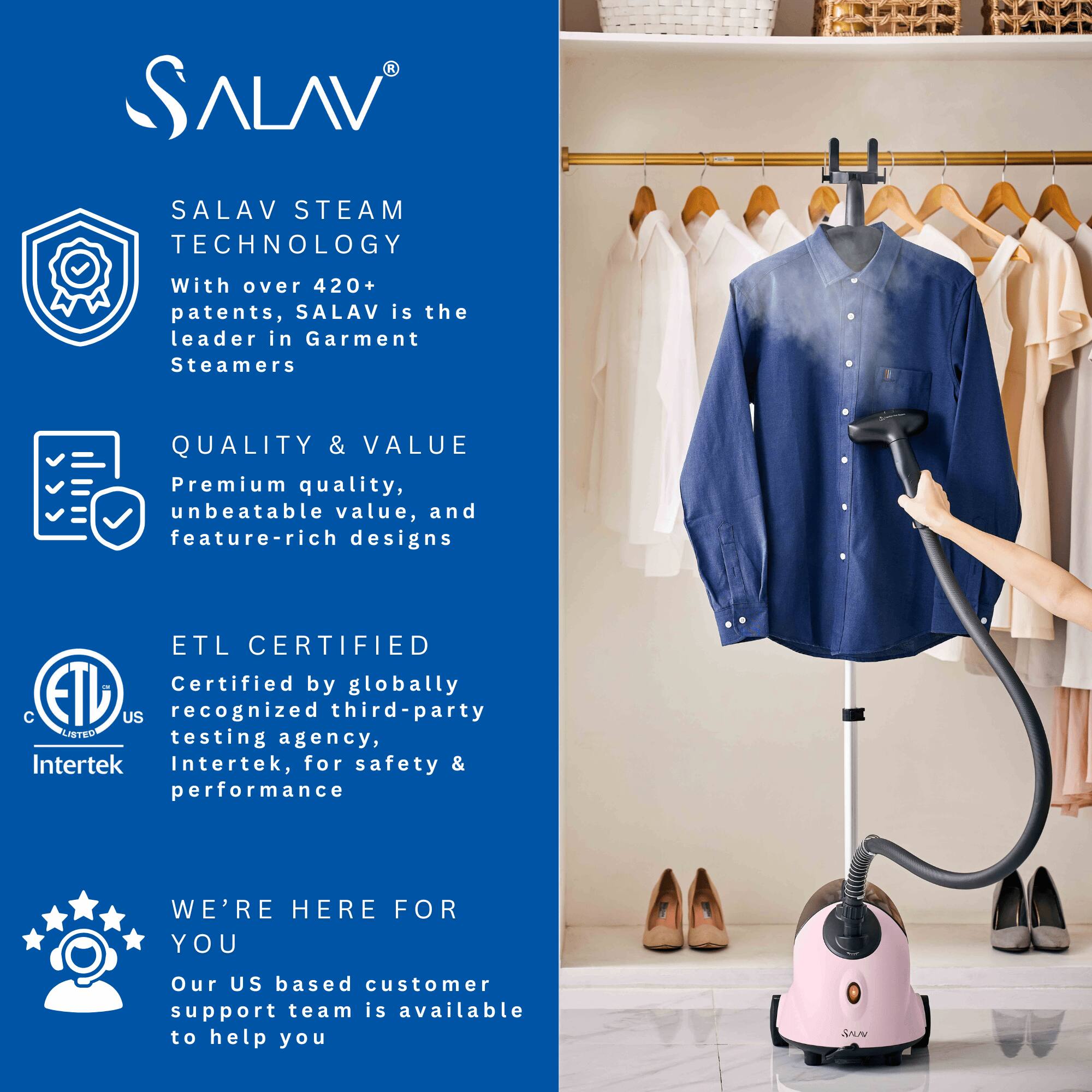 SALAV STEAM TECHNOLOGY  
With over 420+ patents, SALAV is the leader in Garment Steamers  

QUALITY & VALUE  
Premium quality, unbeatable value, and feature-rich designs  

ETL CERTIFIED  
Certified by globally recognized third-party testing agency, Intertek, for safety & performance  

WE'RE HERE FOR YOU  
Our US based customer support team is available to help you