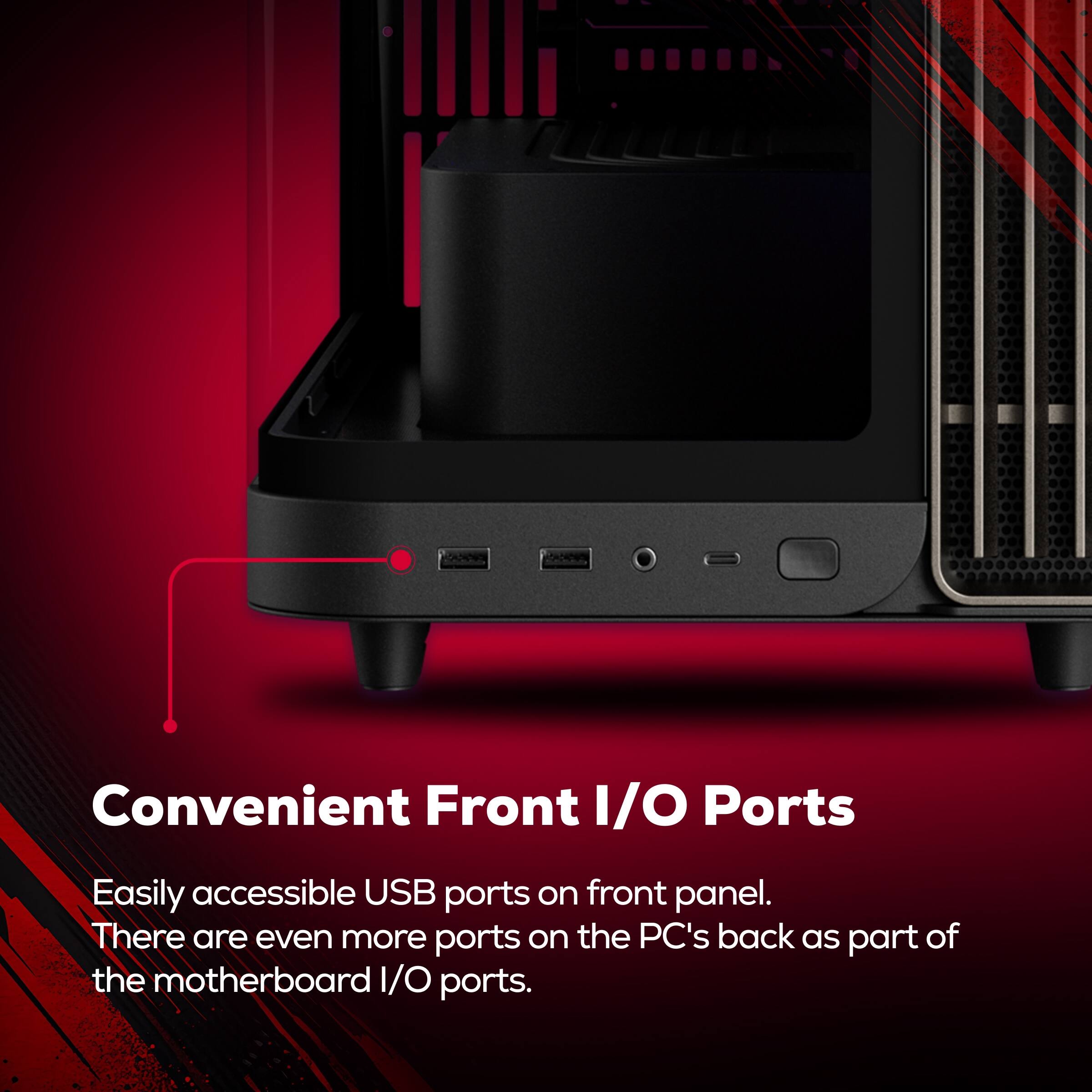 Convenient Front I/O Ports

Easily accessible USB ports on front panel. There are even more ports on the PC's back as part of the motherboard I/O ports.