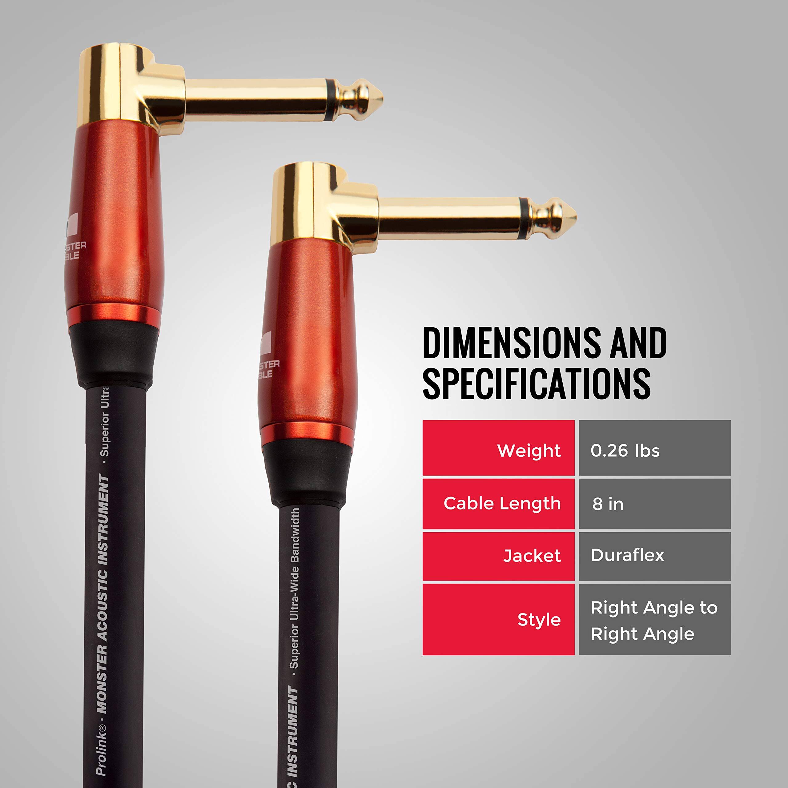 STER BLE  
Ultr Superior INSTRUMENT  
ACOUSTIC MONSTER  
Prolink  
STER BLE  
Bandwidth Ultra-Wide  
Superior INSTRUMENT  

DIMENSIONS AND SPECIFICATIONS  
Weight: 0.26 lbs  
Cable Length: 8 in  
Jacket: Duraflex  
Style: Right Angle to Right Angle