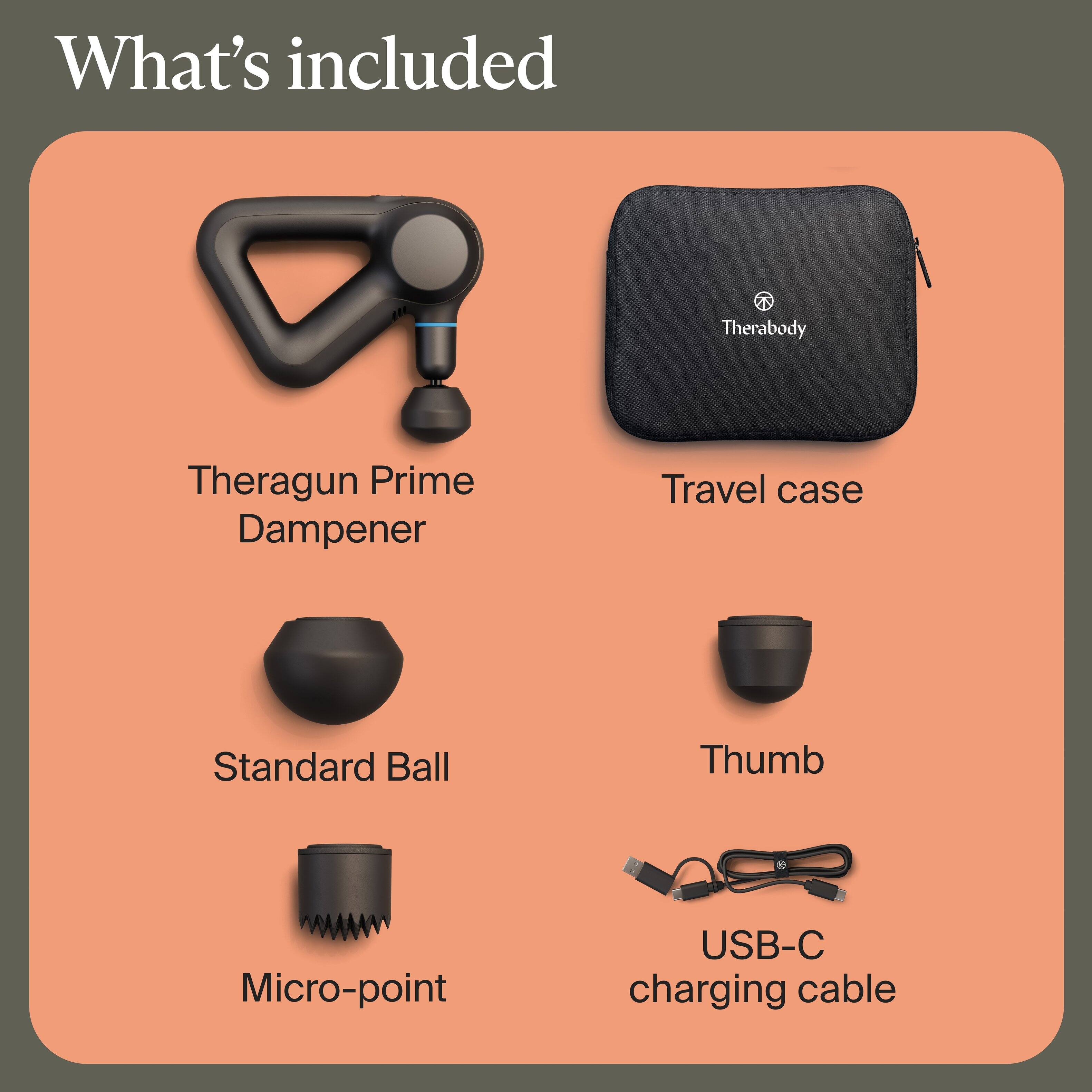 What's included

- Theragun Prime Dampener
- Travel case
- Standard Ball
- Thumb
- Micro-point
- USB-C charging cable