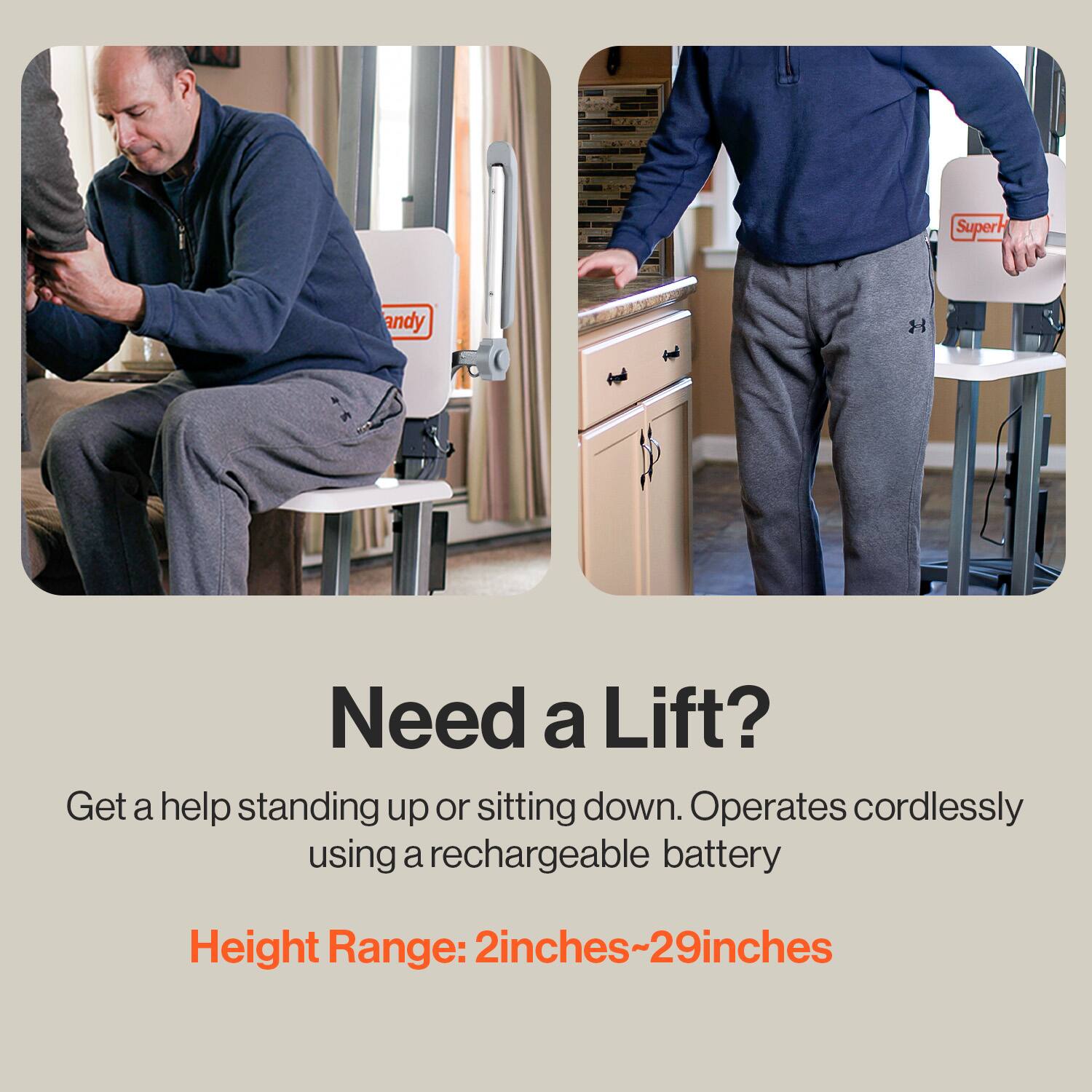 Super Handy

Need a Lift?

Get a help standing up or sitting down. Operates cordlessly using a rechargeable battery

Height Range: 2 inches~29 inches