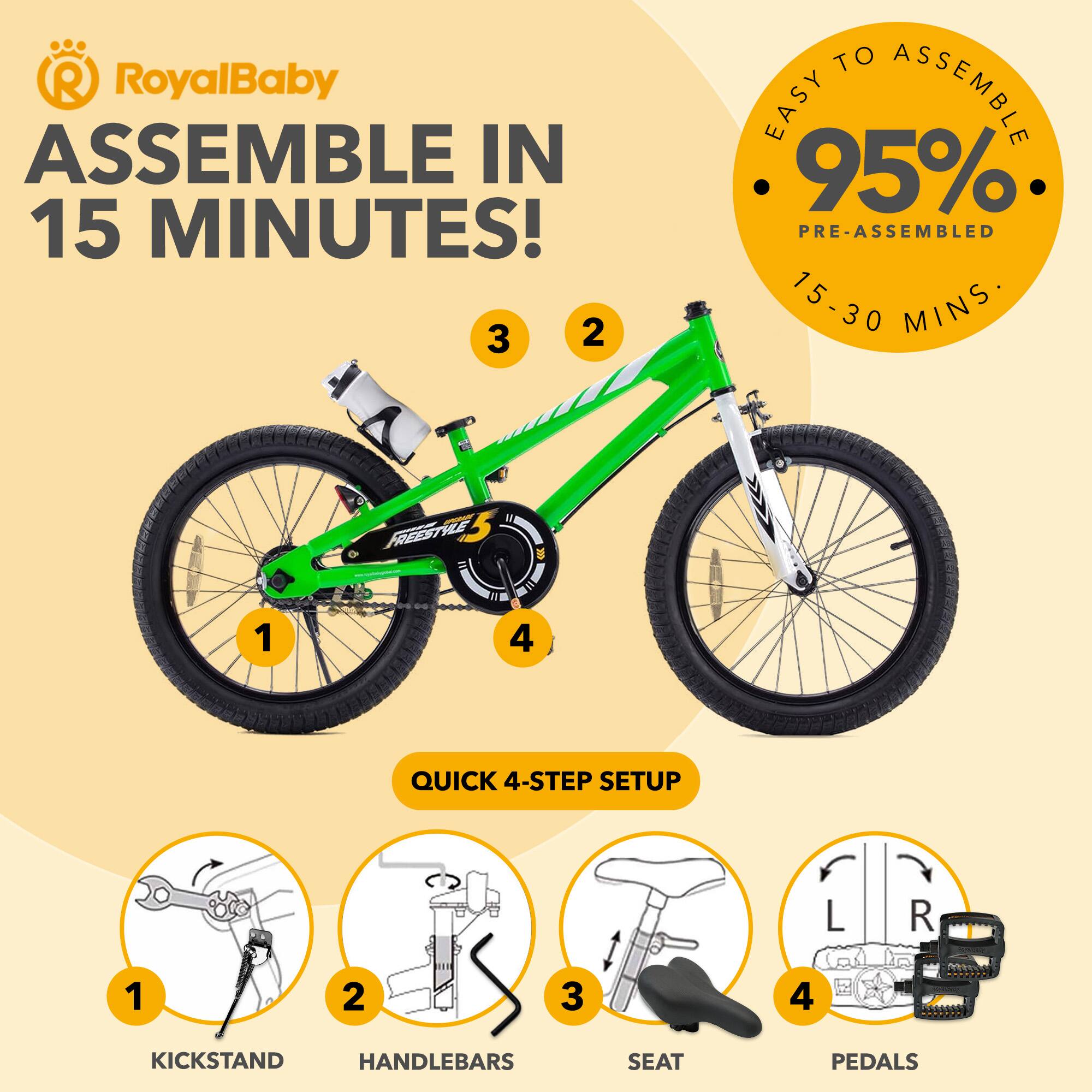 RoyalBaby ASSEMBLE IN 15 MINUTES!  
EASY TO ASSEMBLE 95% PRE-ASSEMBLED 15-30 MINS  
QUICK 4-STEP SETUP  
1. KICKSTAND  
2. HANDLEBARS  
3. SEAT  
4. PEDALS