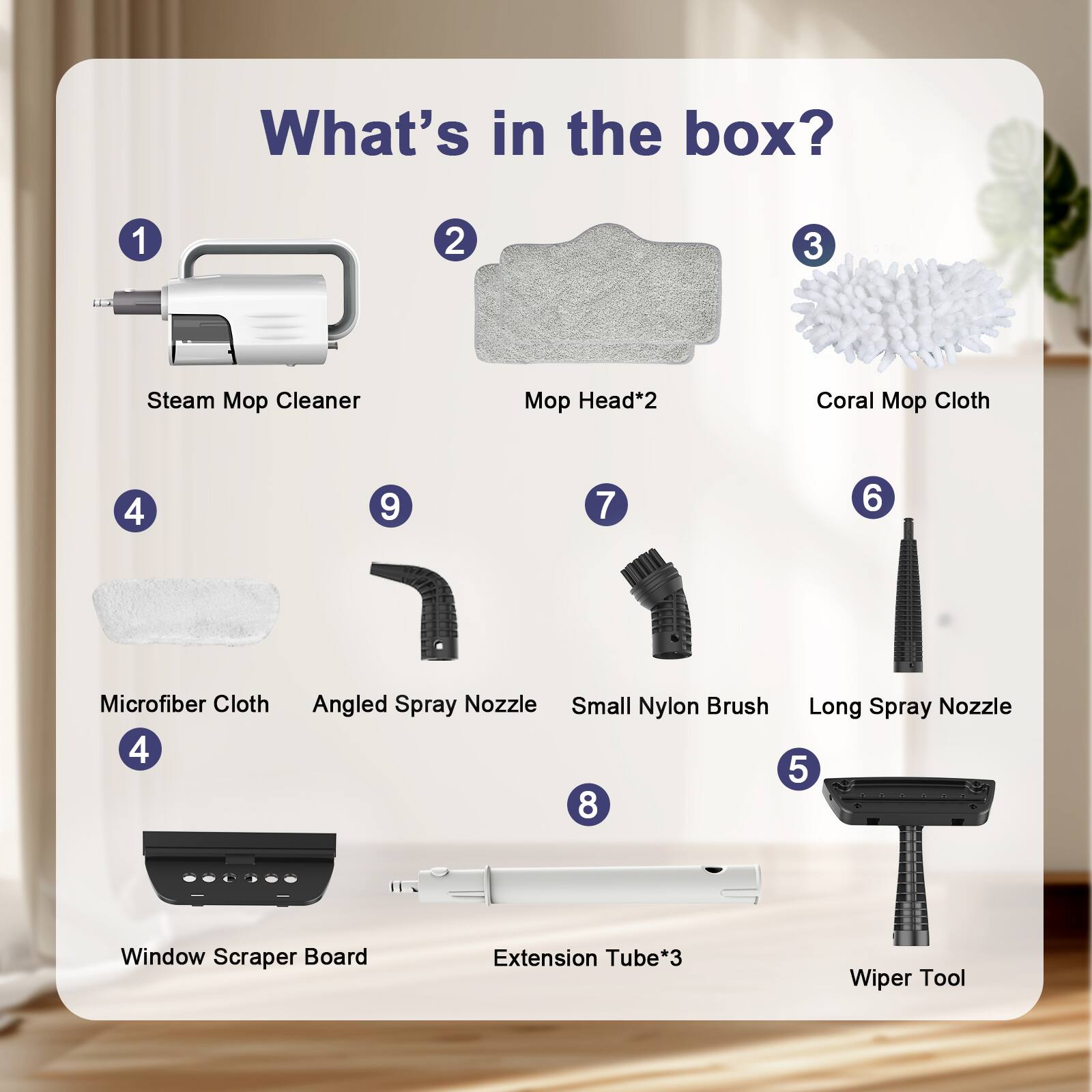 What's in the box?  
1. Steam Mop Cleaner  
2. Mop Head*2  
3. Coral Mop Cloth  
4. Microfiber Cloth  
5. Window Scraper Board  
6. Small Nylon Brush  
7. Angled Spray Nozzle  
8. Long Spray Nozzle  
9. Extension Tube*3  
10. Wiper Tool