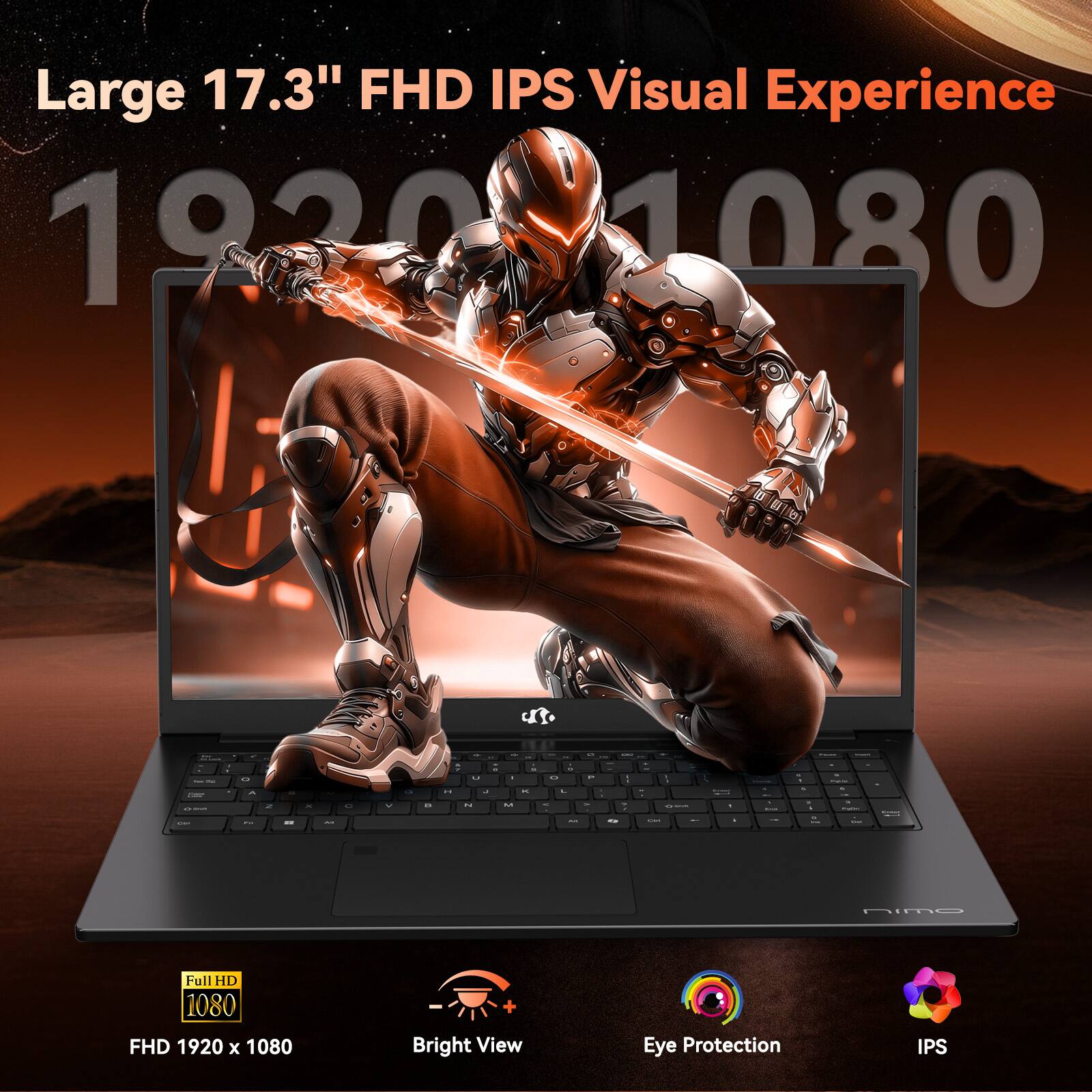 Large 17.3" FHD IPS Visual Experience  
1920 x 1080  
Full HD 1080  
FHD 1920 x 1080  
Bright View  
Eye Protection  
IPS