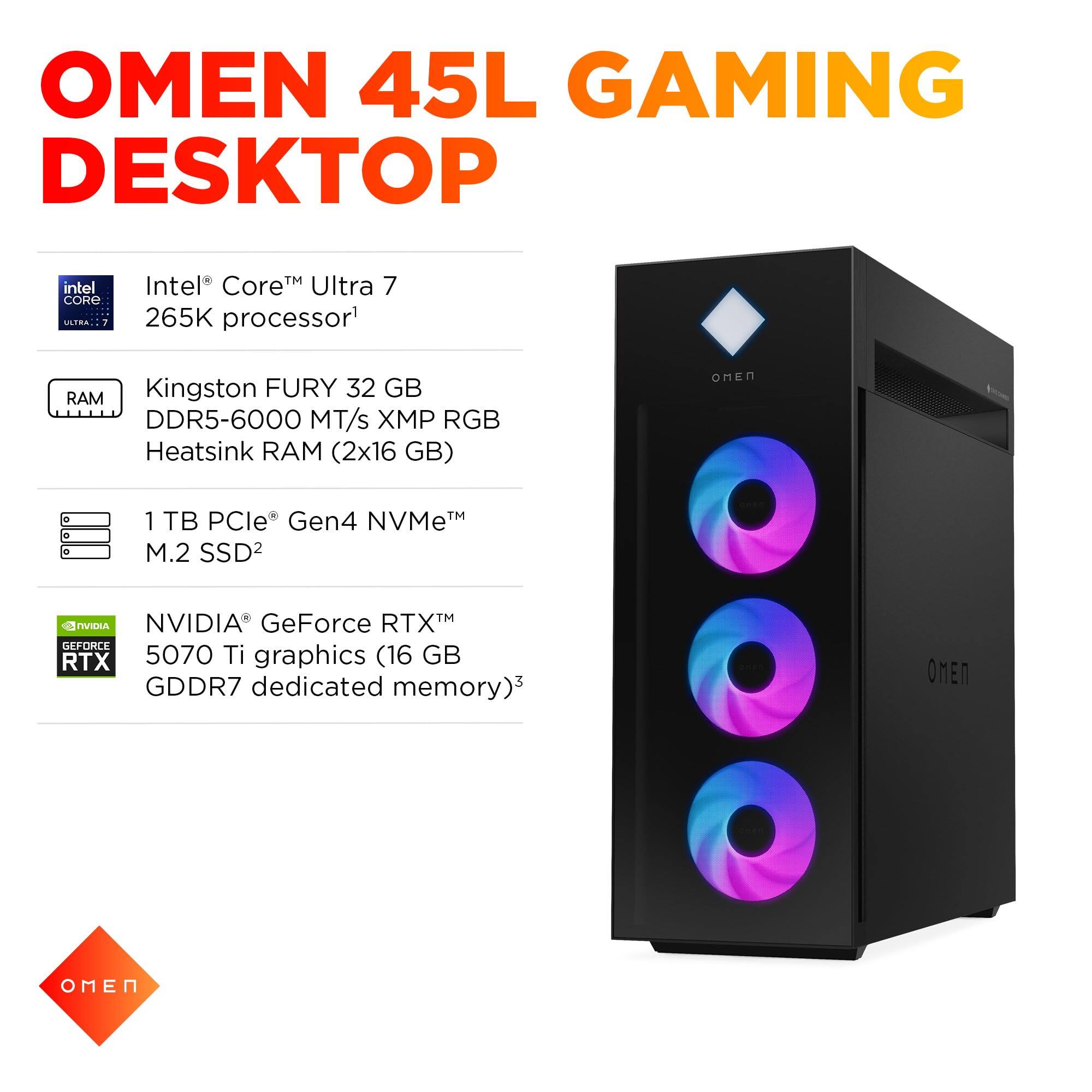 OMEN 45L GAMING DESKTOP

- Intel® Core™ Ultra 7 265K processor¹
- Kingston FURY 32 GB DDR5-6000 MT/s XMP RGB Heatsink RAM (2x16 GB)
- 1 TB PCIe® Gen4 NVMe™ M.2 SSD²
- NVIDIA® GeForce RTX™ 5070 Ti graphics (16 GB GDDR7 dedicated memory)³