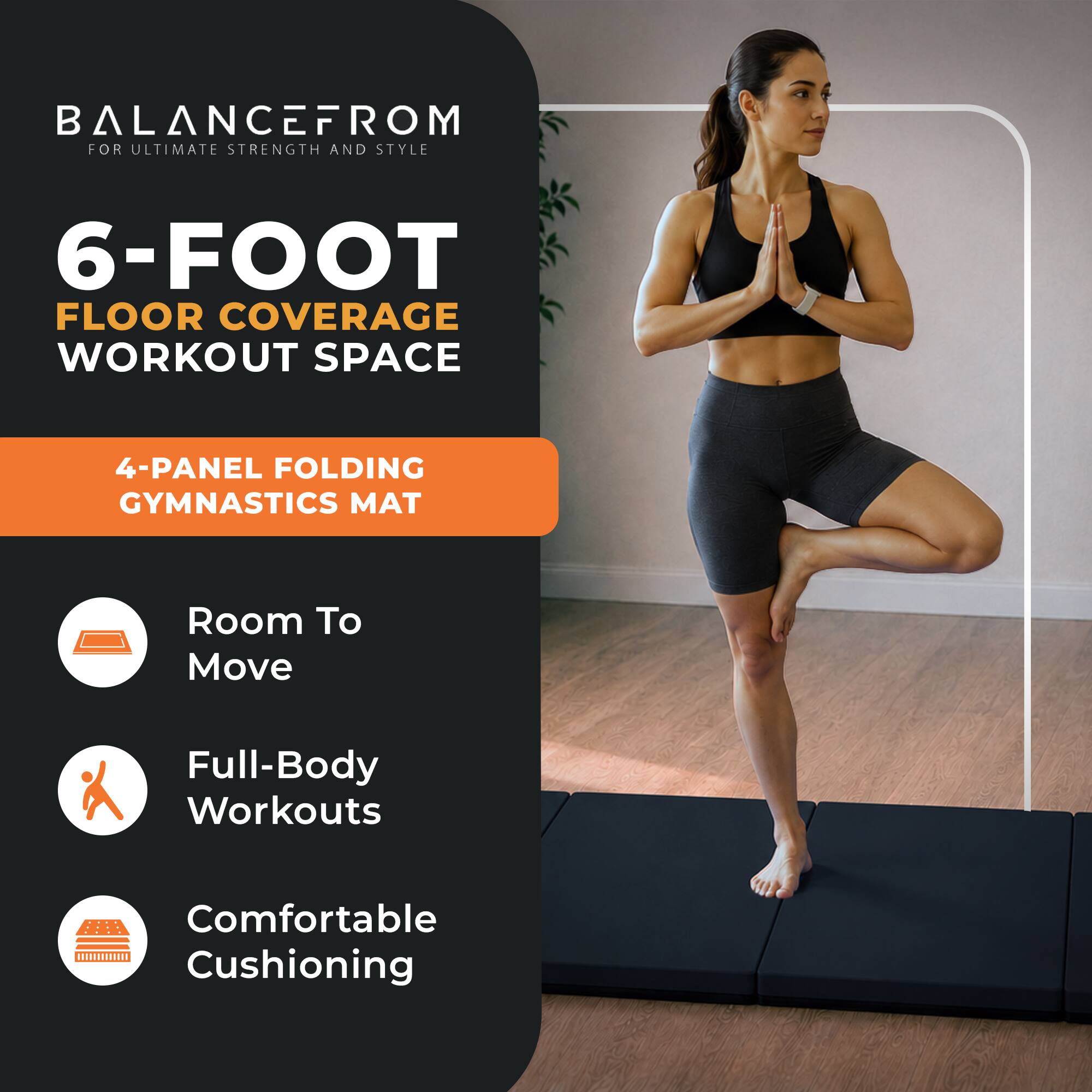 BALANCEFROM FOR ULTIMATE STRENGTH AND STYLE

6-FOOT FLOOR COVERAGE WORKOUT SPACE

4-PANEL FOLDING GYMNASTICS MAT

Room To Move
Full-Body Workouts
Comfortable Cushioning