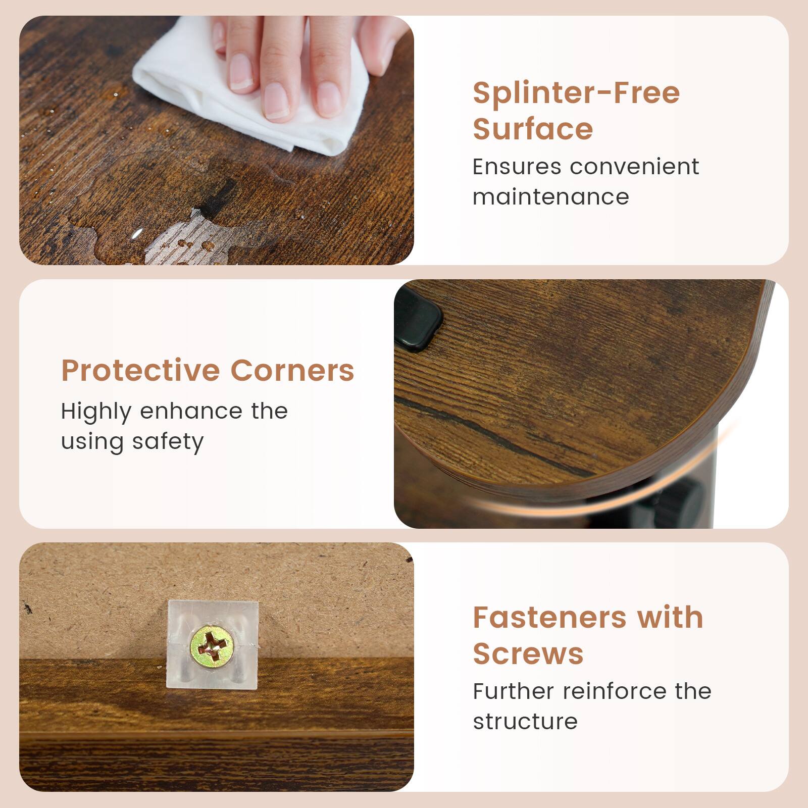 Splinter-Free Surface Ensures convenient maintenance  
Protective Corners Highly enhance the using safety  
Fasteners with Screws Further reinforce the structure