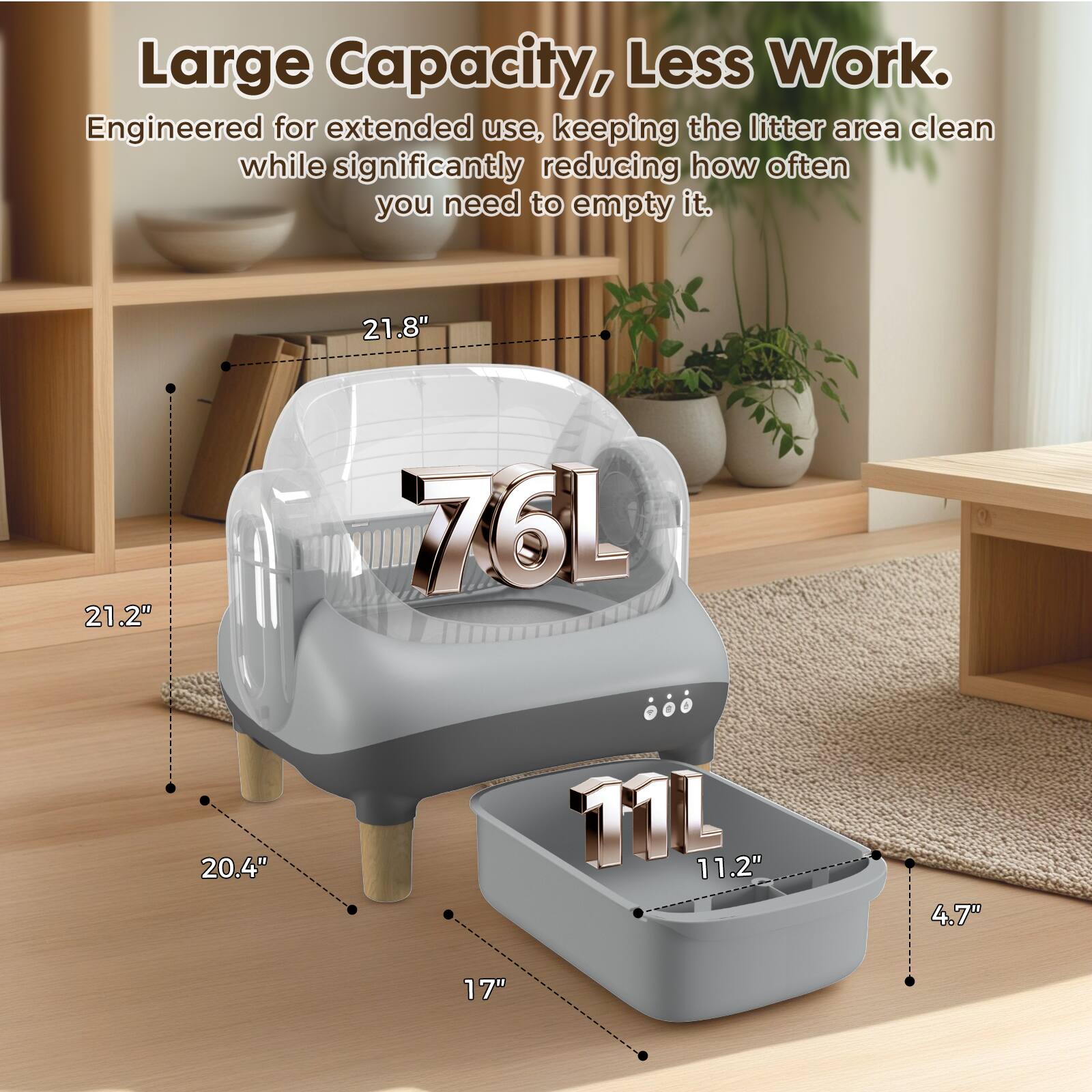 Large Capacity, Less Work. Engineered for extended use, keeping the litter area clean while significantly reducing how often you need to empty it. 21.8" 21.2" 76L 20.4" 11L 11.2" 4.7" 17"