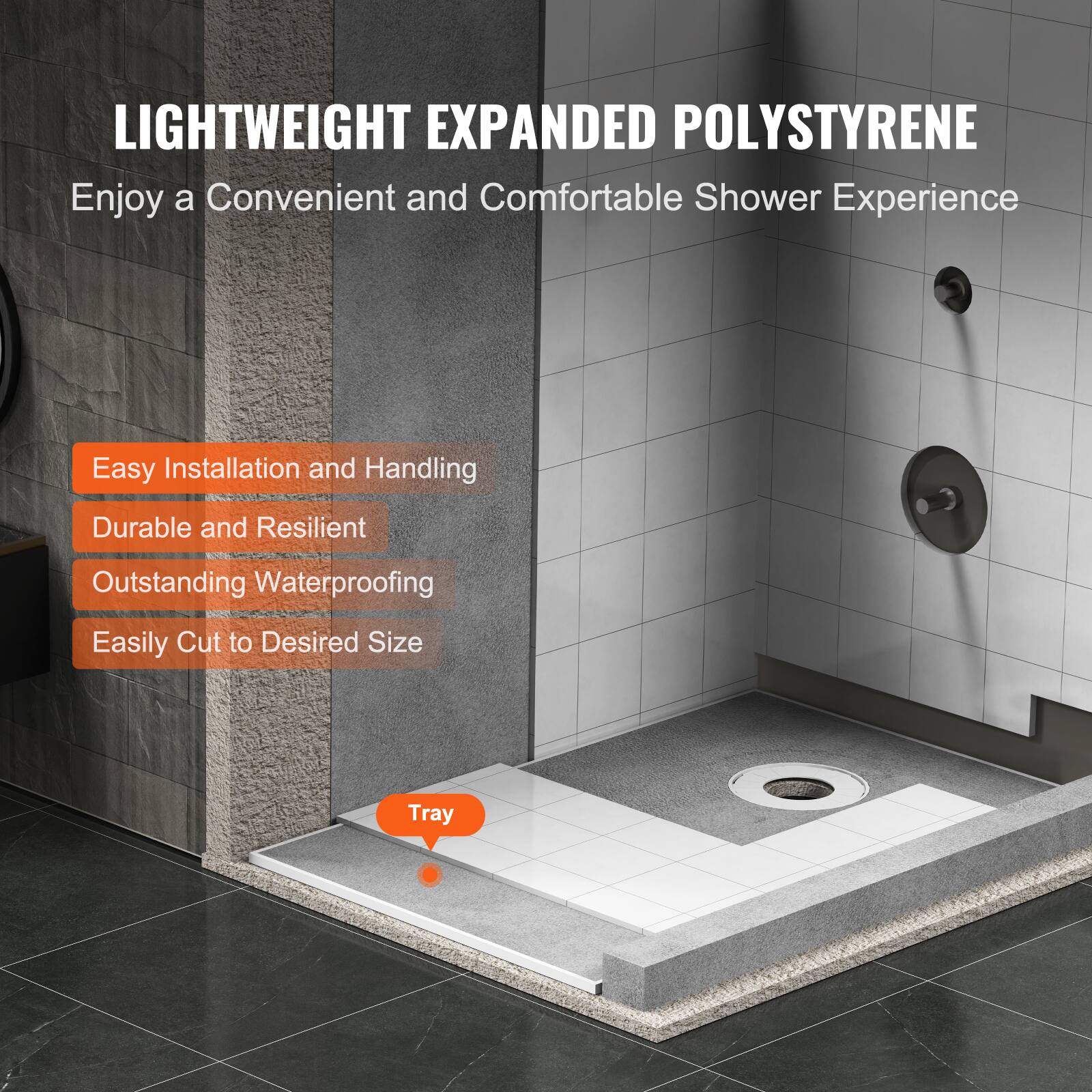 LIGHTWEIGHT EXPANDED POLYSTYRENE  
Enjoy a Convenient and Comfortable Shower Experience  

- Easy Installation and Handling  
- Durable and Resilient  
- Outstanding Waterproofing  
- Easily Cut to Desired Size  

Tray