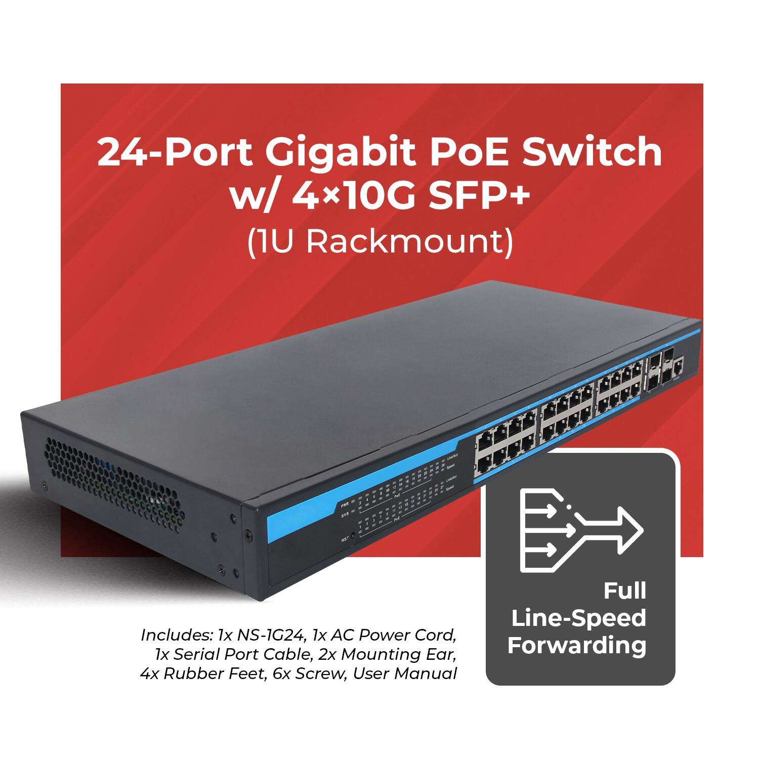 24-Port Gigabit PoE Switch w/ 4x10G SFP+ (1U Rackmount)  
Full Line-Speed Forwarding  

Includes:  
1x NS-1G24,  
1x AC Power Cord,  
1x Serial Port Cable,  
2x Mounting Ear,  
4x Rubber Feet,  
6x Screw,  
User Manual