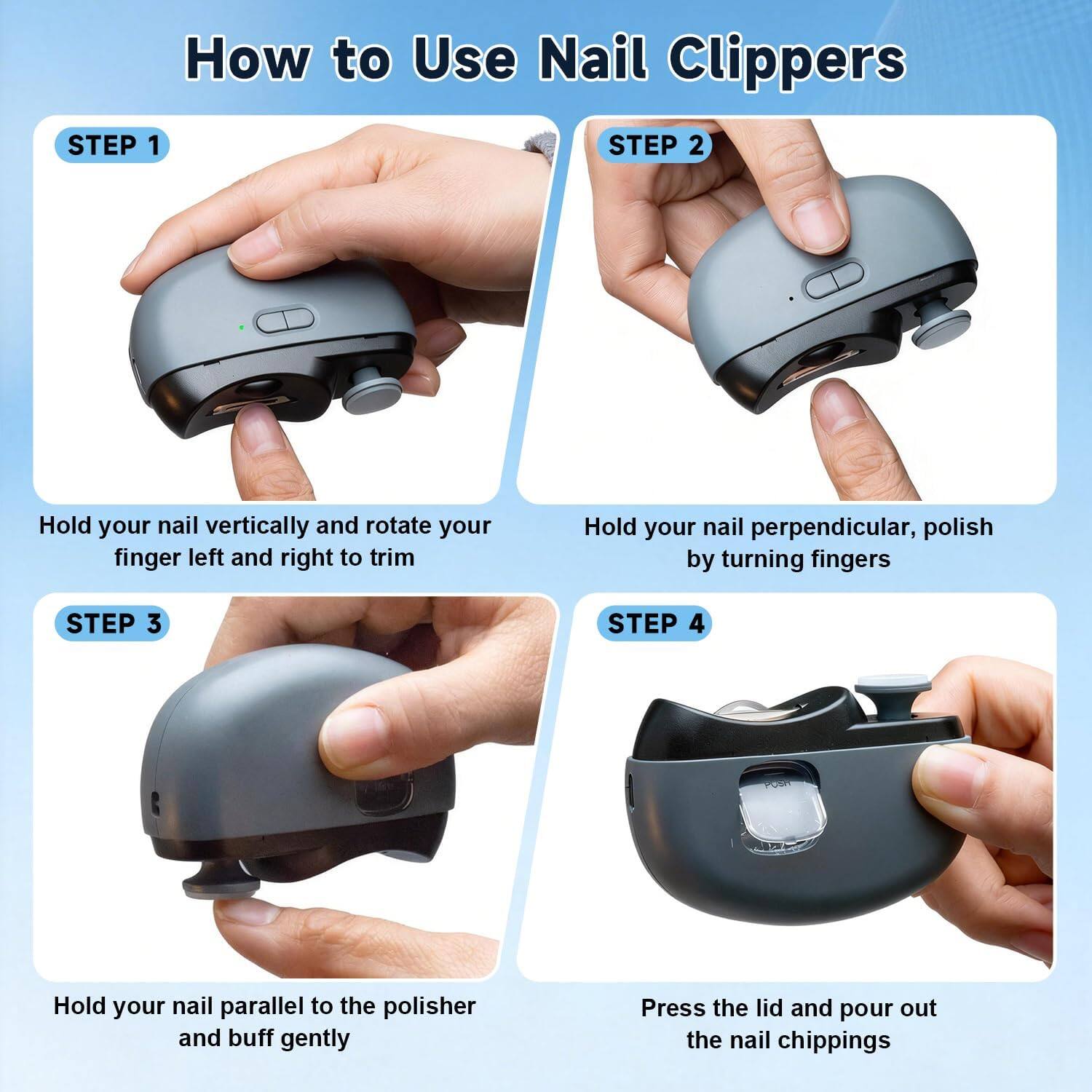 How to Use Nail Clippers

STEP 1
Hold your nail vertically and rotate your finger left and right to trim

STEP 2
Hold your nail perpendicular, polish by turning fingers

STEP 3
Hold your nail parallel to the polisher and buff gently

STEP 4
Press the lid and pour out the nail chippings