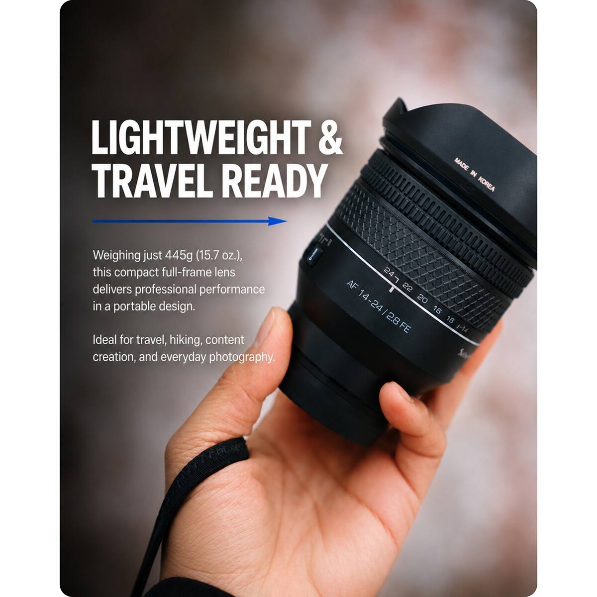 LIGHTWEIGHT & TRAVEL READY  
MADE IN KOREA  

Weighing just 445g (15.7 oz.), this compact full-frame lens delivers professional performance in a portable design. Ideal for travel, hiking, content creation, and everyday photography.  

AF 14-24/2.8 FE