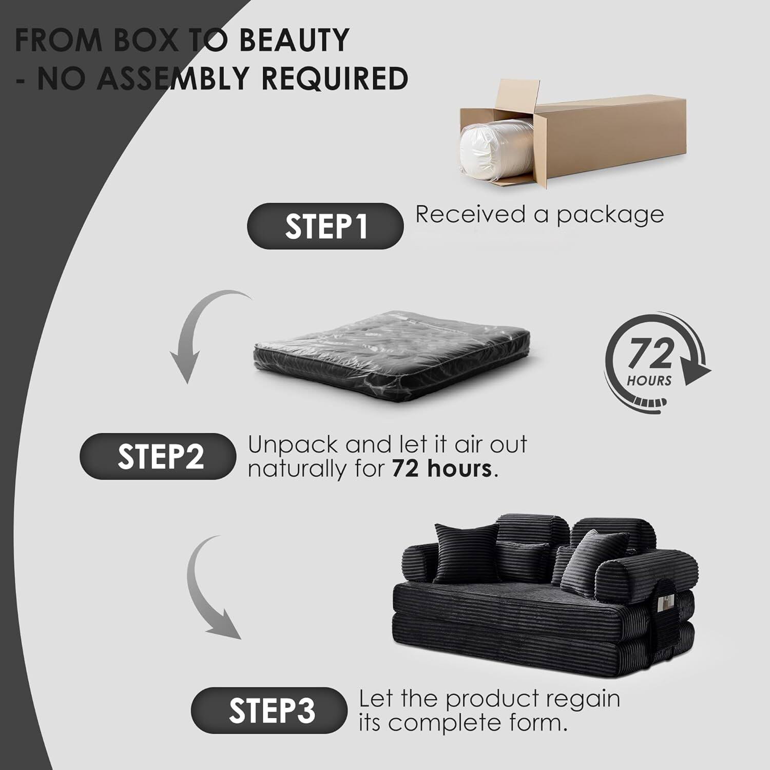 FROM BOX TO BEAUTY  
- NO ASSEMBLY REQUIRED  

STEP1  
Received a package  

STEP2  
Unpack and let it air out naturally for 72 hours.  

STEP3  
Let the product regain its complete form.