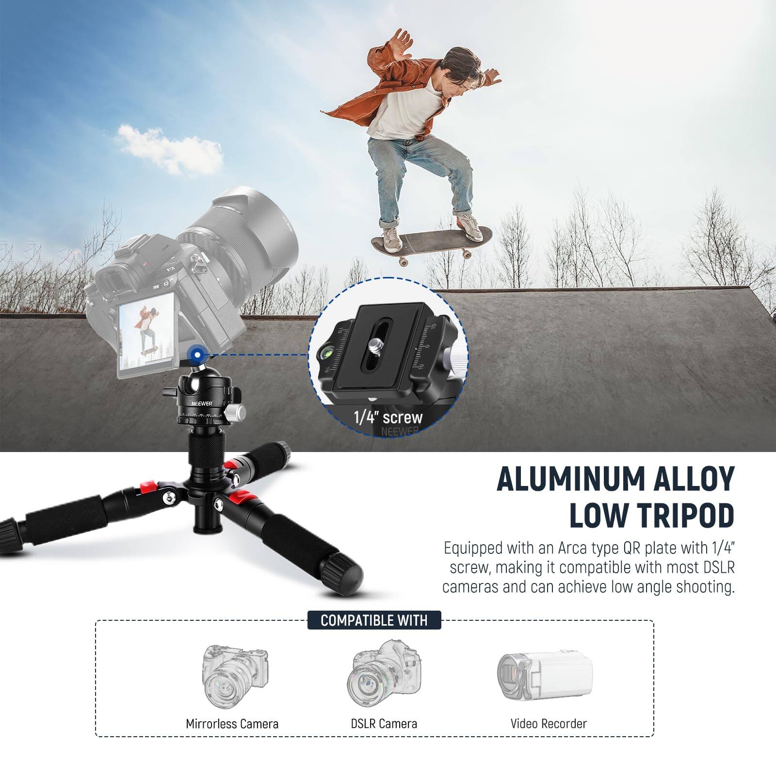 ntWE 1/4" screw NEEWER ALUMINUM ALLOY LOW TRIPOD  
Equipped with an Arca type QR plate with 1/4" screw, making it compatible with most DSLR cameras and can achieve low angle shooting.  
COMPATIBLE WITH  
Mirrorless Camera  
DSLR Camera  
Video Recorder