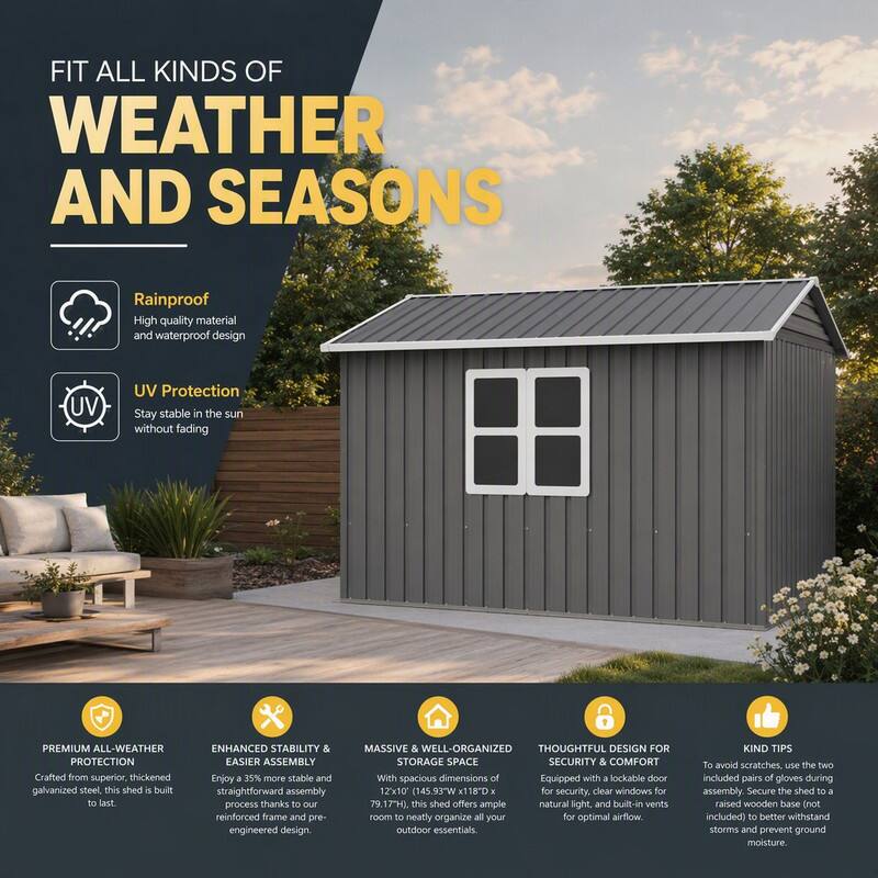 FIT ALL KINDS OF WEATHER AND SEASONS

Rainproof
High quality material and waterproof design

UV Protection
Stay stable in the sun without fading

PREMIUM ALL-WEATHER PROTECTION
Crafted from superior, thickened galvanized steel, this shed is built to last.

ENHANCED STABILITY & EASIER ASSEMBLY
Enjoy a 35% more stable and straightforward assembly process thanks to our reinforced frame and pre-engineered design.

MASSIVE & WELL-ORGANIZED STORAGE SPACE
With spacious dimensions of 12x10' (145.93'W x 118'D x 79.17'H), this shed offers ample room to neatly organize all your outdoor essentials.

THOUGHTFUL DESIGN FOR SECURITY & COMFORT
Equipped with a lockable door for security, clear windows for natural light, and built-in vents for optimal airflow.

KIND TIPS
To avoid scratches, use the two included pairs of gloves during assembly. Secure the shed to a raised wooden base (not included) to better withstand storms and prevent ground moisture.
