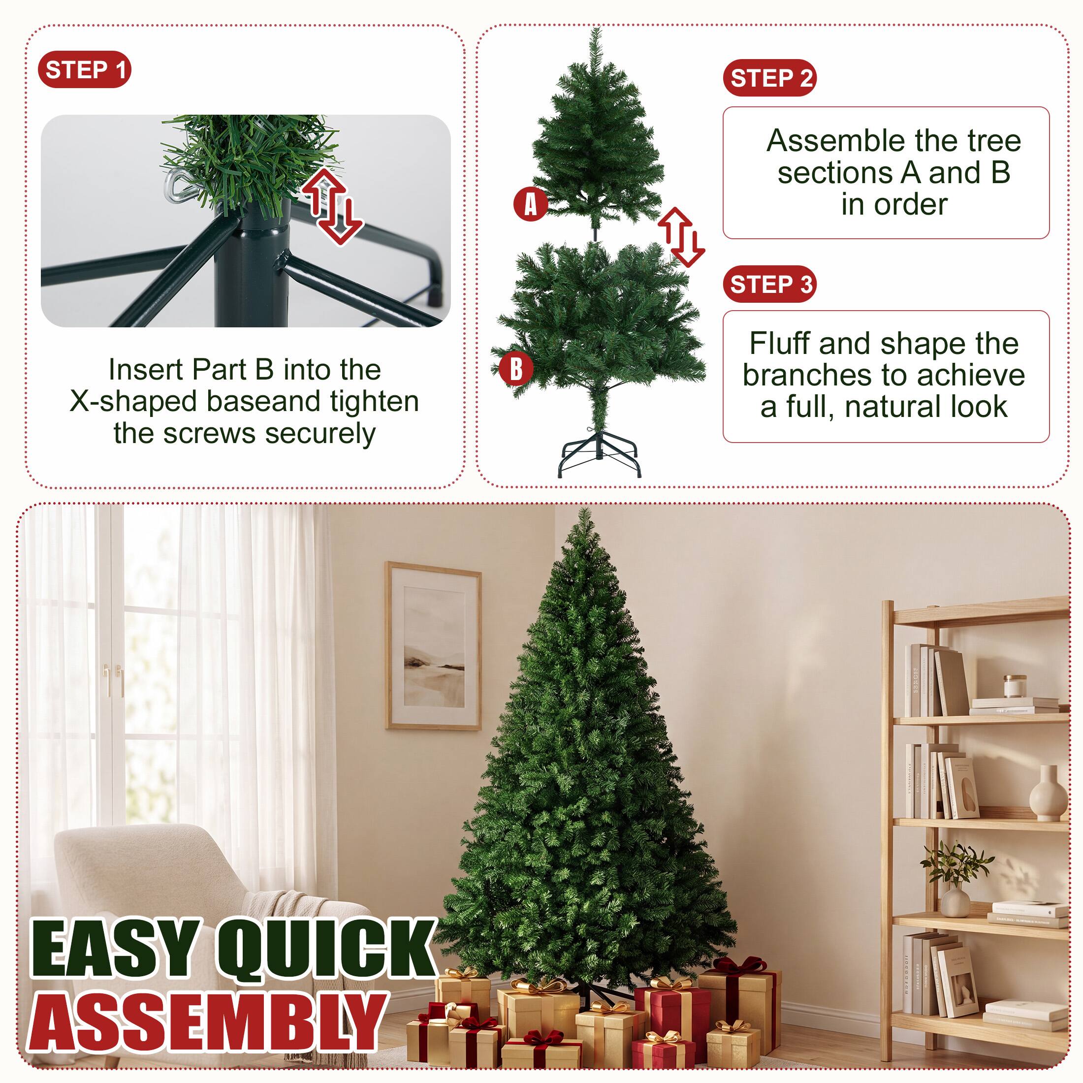 STEP 1
Insert Part B into the X-shaped base and tighten the screws securely

STEP 2
Assemble the tree sections A and B in order

STEP 3
Fluff and shape the branches to achieve a full, natural look

EASY QUICK ASSEMBLY