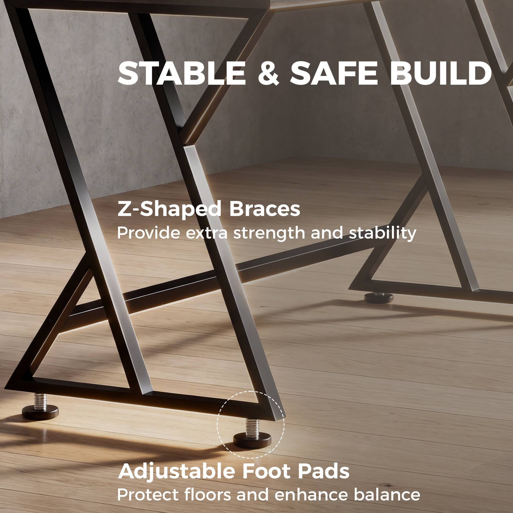 STABLE & SAFE BUILD

Z-Shaped Braces  
Provide extra strength and stability

Adjustable Foot Pads  
Protect floors and enhance balance