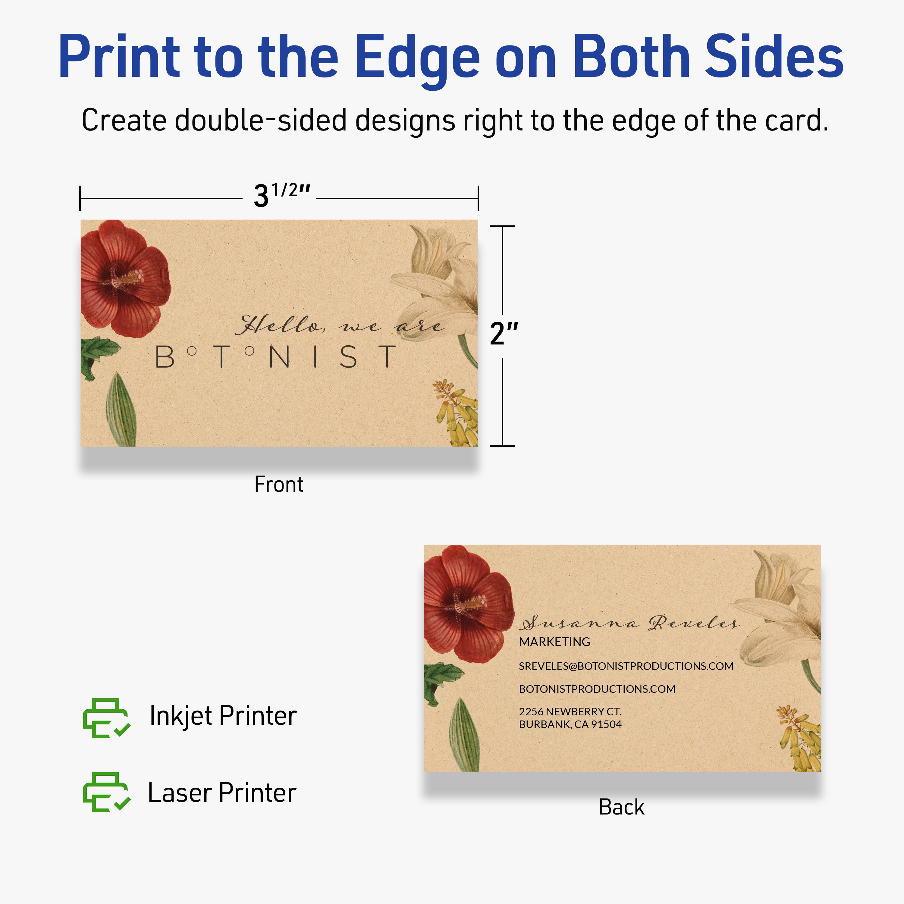 Print to the Edge on Both Sides  
Create double-sided designs right to the edge of the card.

Front  
3 1/2"  
2"  
Hello, we are BOTONIST

Back  
Susanna Reveles  
MARKETING  
SREVELES@BOTONISTPRODUCTIONS.COM  
BOTONISTPRODUCTIONS.COM  
2256 NEWBERRY CT.  
BURBANK, CA 91504

Inkjet Printer  
Laser Printer