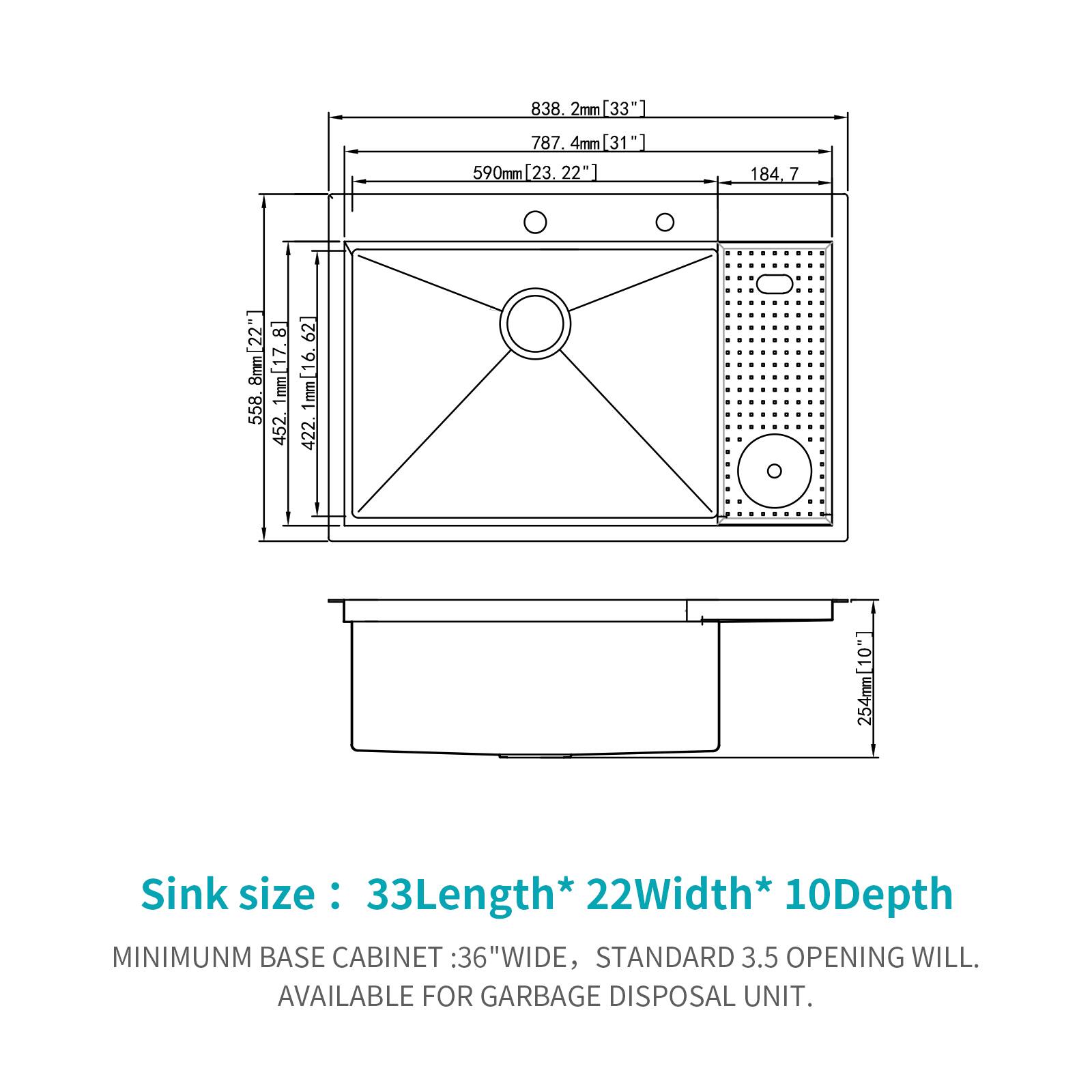 838.2mm [33"]  
787.4mm [31"]  
590mm [23.22"]  
184.7mm  
818mm [22"]  
1mm [17.558]  
452.62mm  
1mm [16]  
422.1mm [10"]  
254mm  

Sink size: 33"Length * 22"Width * 10"Depth  

MINIMUM BASE CABINET: 36" WIDE, STANDARD 3.5" OPENING WILL BE AVAILABLE FOR GARBAGE DISPOSAL UNIT.