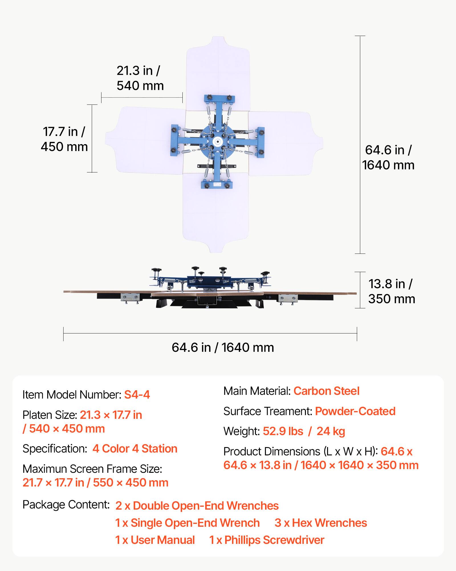 21.3 in / 540 mm  
17.7 in / 450 mm  
64.6 in / 1640 mm  
13.8 in / 350 mm  

Item Model Number: S4-4  
Platen Size: 21.3 x 17.7 in / 540 x 450 mm  
Specification: 4 Color 4 Station  
Maximum Screen Frame Size: 21.7 x 17.7 in / 550 x 450 mm  
Main Material: Carbon Steel  
Surface Treatment: Powder-Coated  
Weight: 52.9 lbs / 24 kg  
Product Dimensions (L x W x H): 64.6 x 64.6 x 13.8 in / 1640 x 1640 x 350 mm  

Package Content:  
2 x Double Open-End Wrenches  
1 x Single Open-End Wrench  
3 x Hex Wrenches  
1 x User Manual  
1 x Phillips Screwdriver