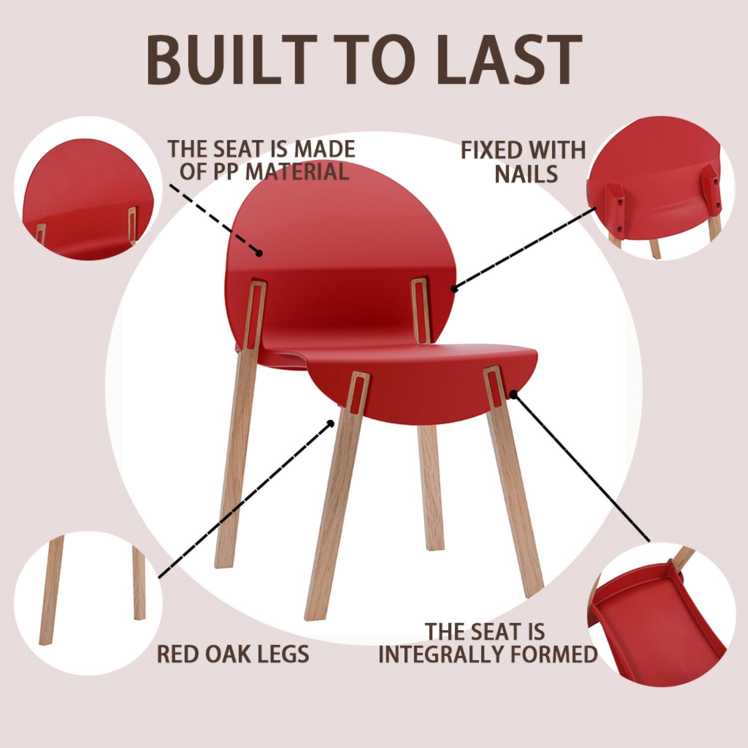 BUILT TO LAST

- THE SEAT IS MADE OF PP MATERIAL
- FIXED WITH NAILS
- RED OAK LEGS
- THE SEAT IS INTEGRALLY FORMED