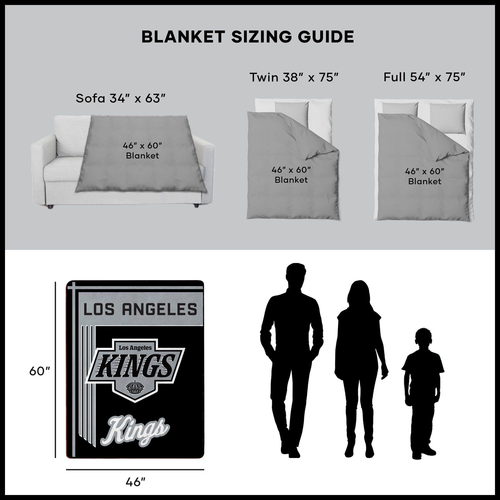 BLANKET SIZING GUIDE

Sofa 34" x 63"  
46" x 60" Blanket

Twin 38" x 75"  
46" x 60" Blanket

Full 54" x 75"  
46" x 60" Blanket

LOS ANGELES  
KINGS  
46" x 60"
