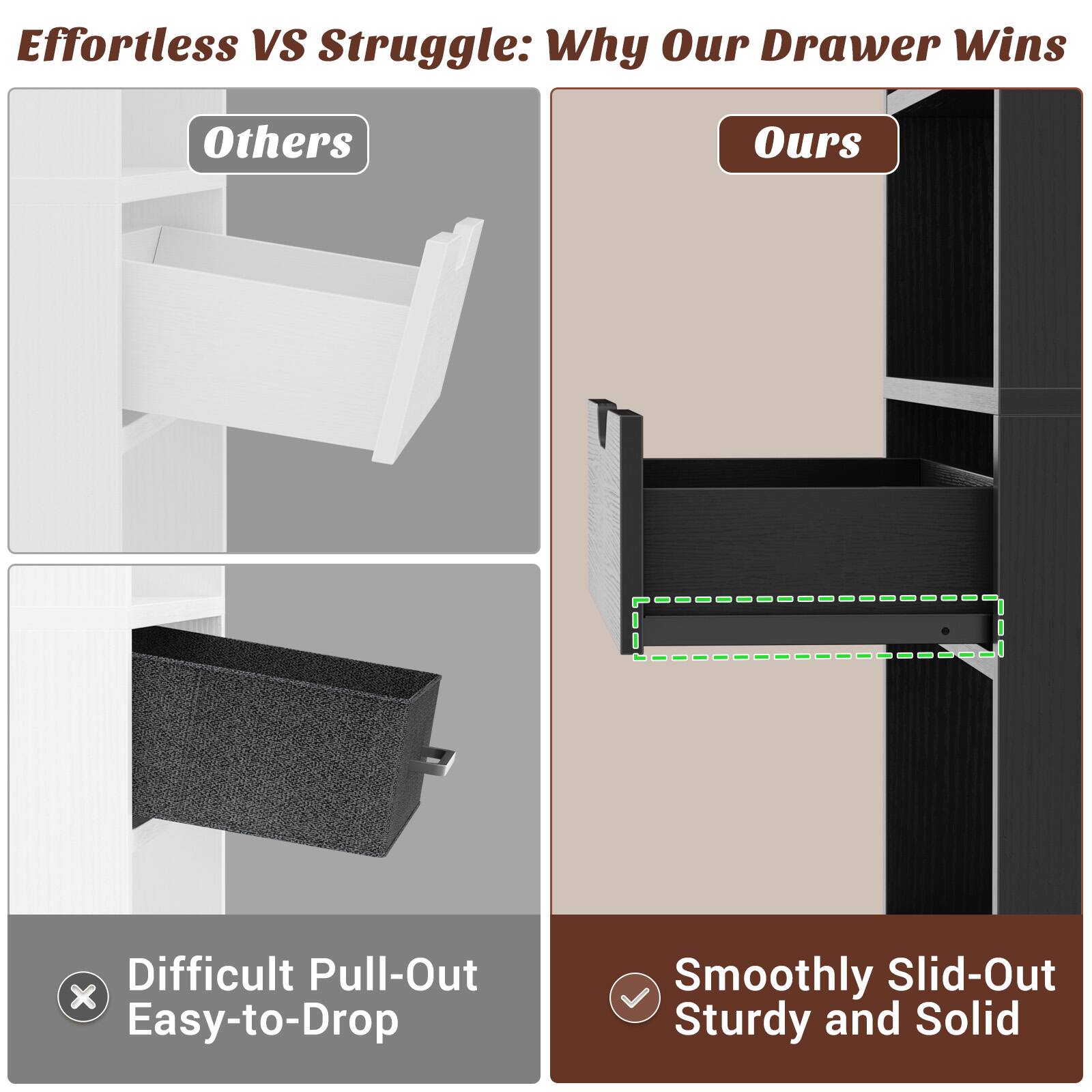 Effortless VS Struggle: Why Our Drawer Wins

Others
- Difficult Pull-Out
- Easy-to-Drop

Ours
- Smoothly Slid-Out
- Sturdy and Solid