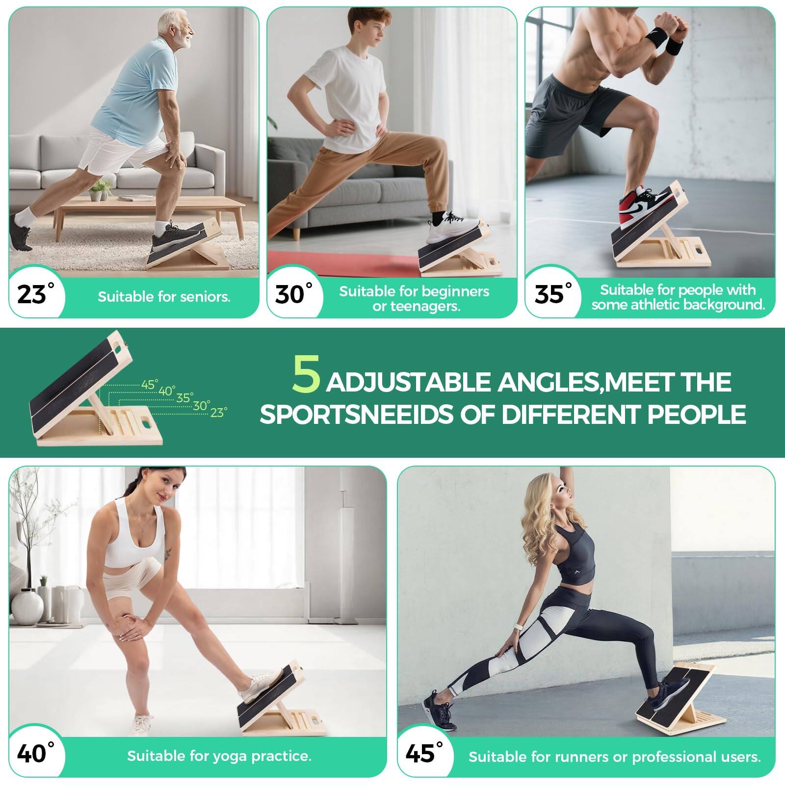 23° Suitable for seniors.  
30° Suitable for beginners or teenagers.  
35° Suitable for people with some athletic background.  
40° Suitable for yoga practice.  
45° Suitable for runners or professional users.  

5 ADJUSTABLE ANGLES, MEET THE SPORTSNEEDS OF DIFFERENT PEOPLE