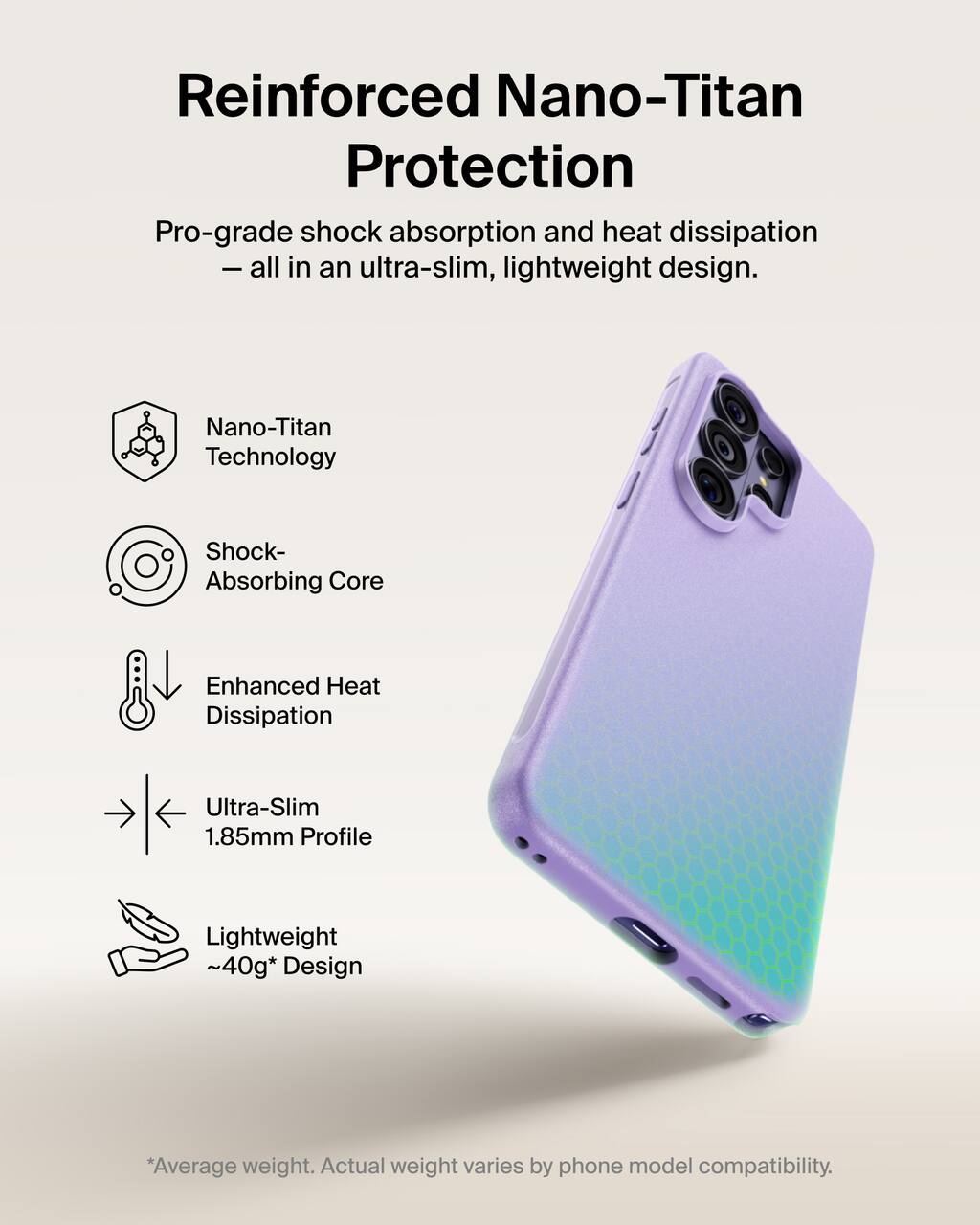 Reinforced Nano-Titan Protection  
Pro-grade shock absorption and heat dissipation - all in an ultra-slim, lightweight design.

- Nano-Titan Technology
- Shock-Absorbing Core
- Enhanced Heat Dissipation
- Ultra-Slim 1.85mm Profile
- Lightweight ~40g* Design

*Average weight. Actual weight varies by phone model compatibility.