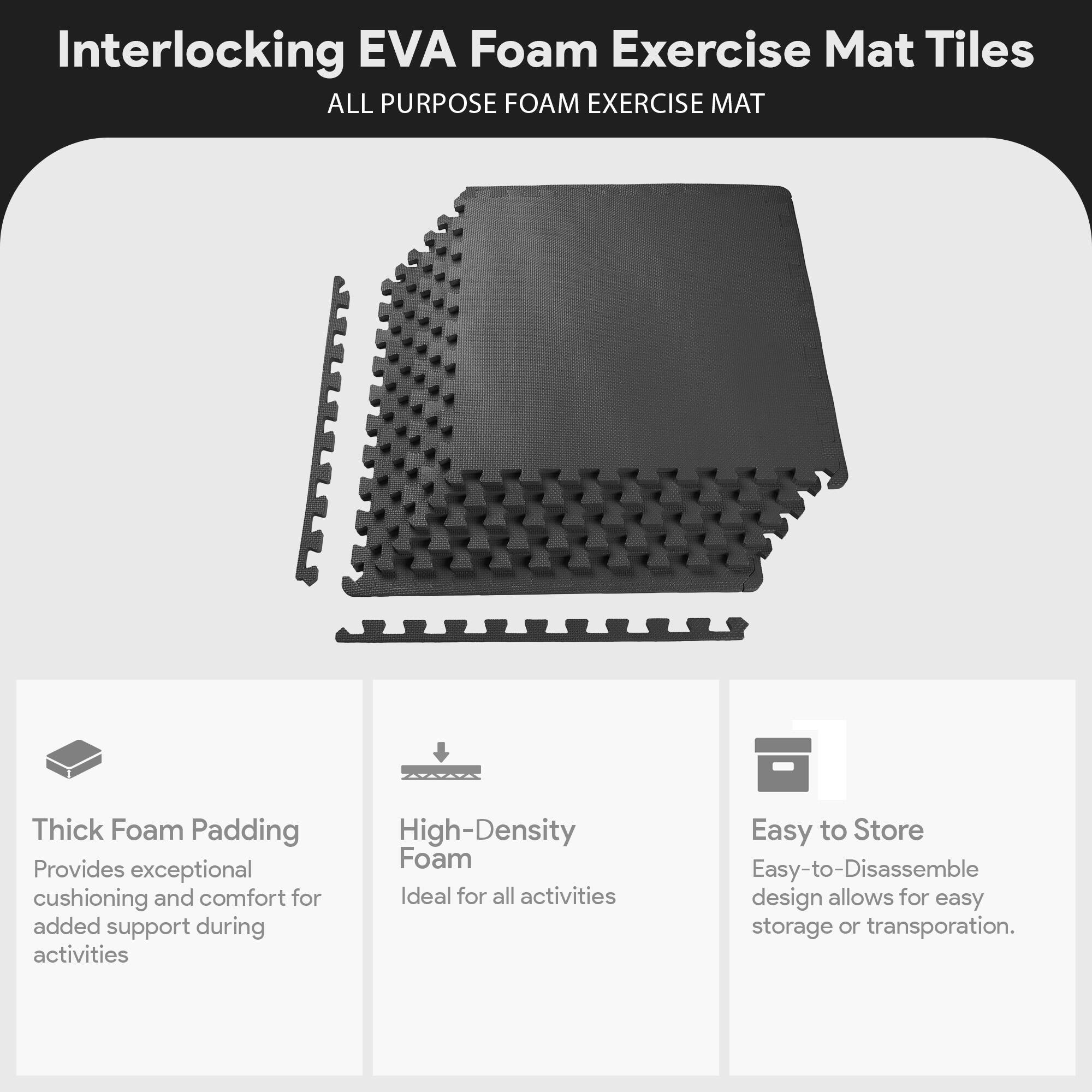 Interlocking EVA Foam Exercise Mat Tiles  
ALL PURPOSE FOAM EXERCISE MAT  

- Thick Foam Padding  
  Provides exceptional cushioning and comfort for added support during activities  

- High-Density Foam  
  Ideal for all activities  

- Easy to Store  
  Easy-to-Disassemble design allows for easy storage or transportation.