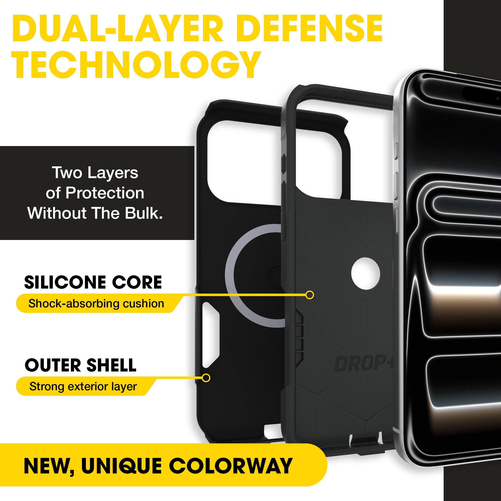 DUAL-LAYER DEFENSE TECHNOLOGY  
Two Layers of Protection Without The Bulk.  
SILICONE CORE  
Shock-absorbing cushion  
OUTER SHELL  
Strong exterior layer  
DROP+  
NEW, UNIQUE COLORWAY