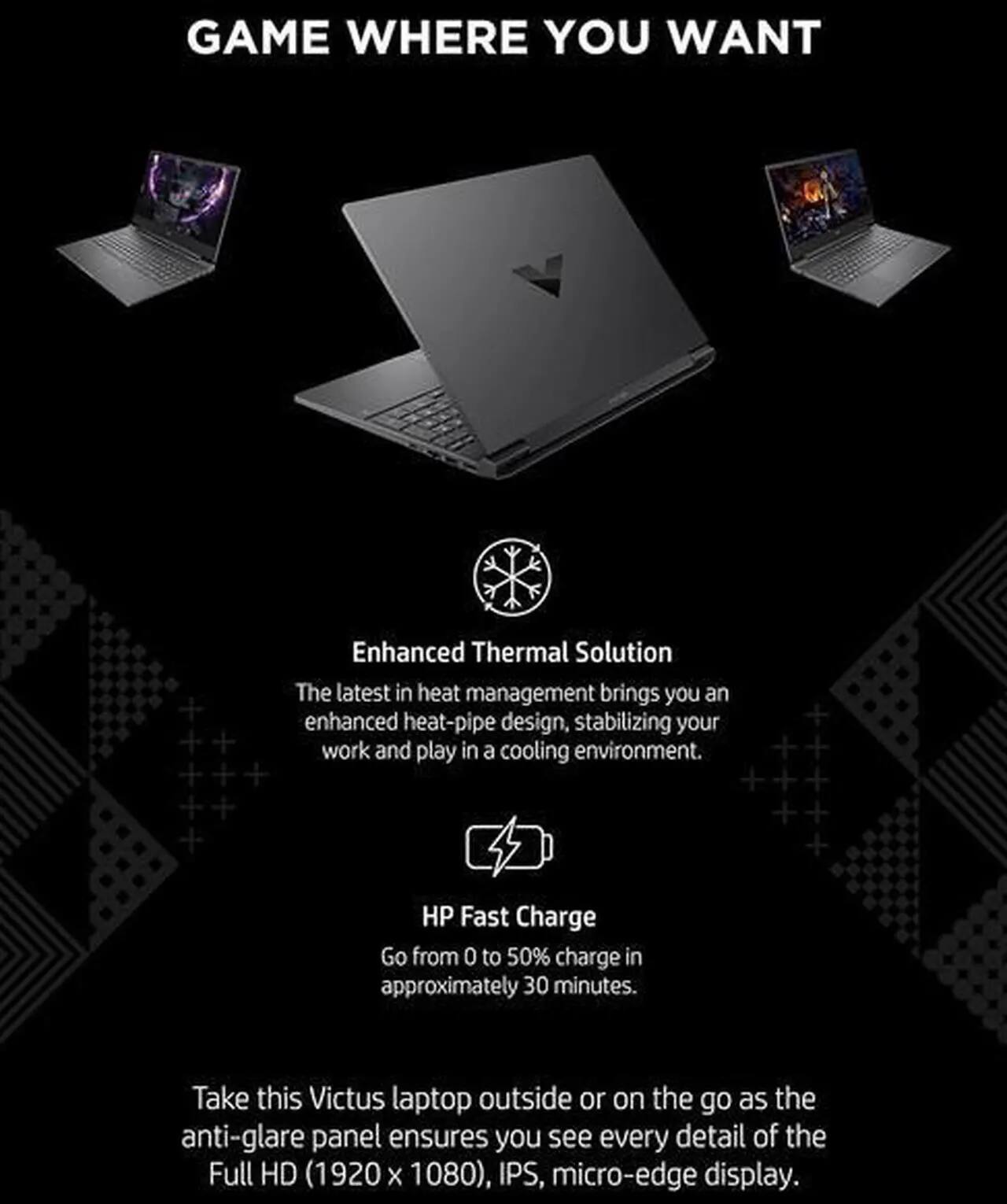 GAME WHERE YOU WANT

Enhanced Thermal Solution  
The latest in heat management brings you an enhanced heat-pipe design, stabilizing your work and play in a cooling environment.

HP Fast Charge  
Go from 0 to 50% charge in approximately 30 minutes.

Take this Victus laptop outside or on the go as the anti-glare panel ensures you see every detail of the Full HD (1920 x 1080), IPS, micro-edge display.