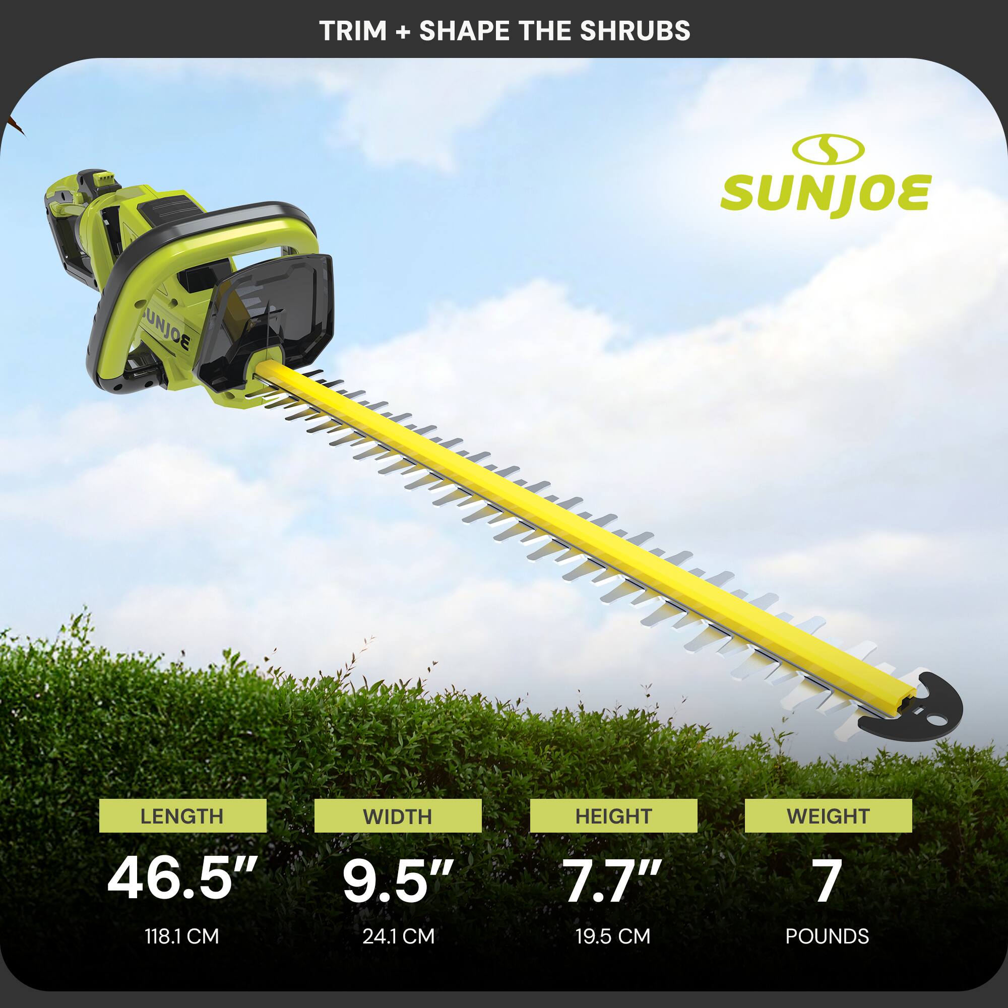 TRIM + SHAPE THE SHRUBS  
SUNJOE  
LENGTH 46.5" (118.1 CM)  
WIDTH 9.5" (24.1 CM)  
HEIGHT 7.7" (19.5 CM)  
WEIGHT 7 POUNDS