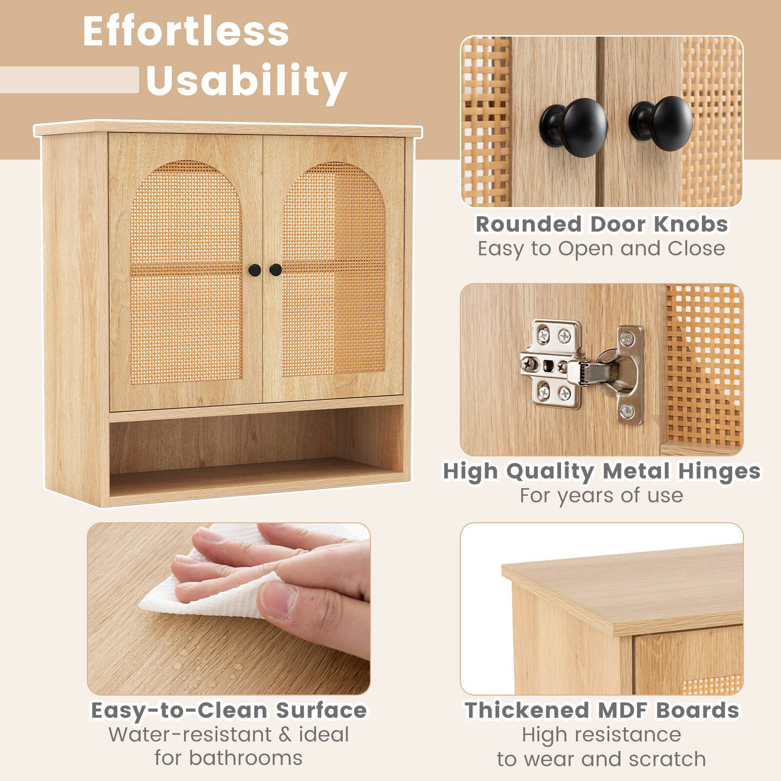 Effortless Usability

- Rounded Door Knobs
  - Easy to Open and Close

- High Quality Metal Hinges
  - For years of use

- Easy-to-Clean Surface
  - Water-resistant & ideal for bathrooms

- Thickened MDF Boards
  - High resistance to wear and scratch