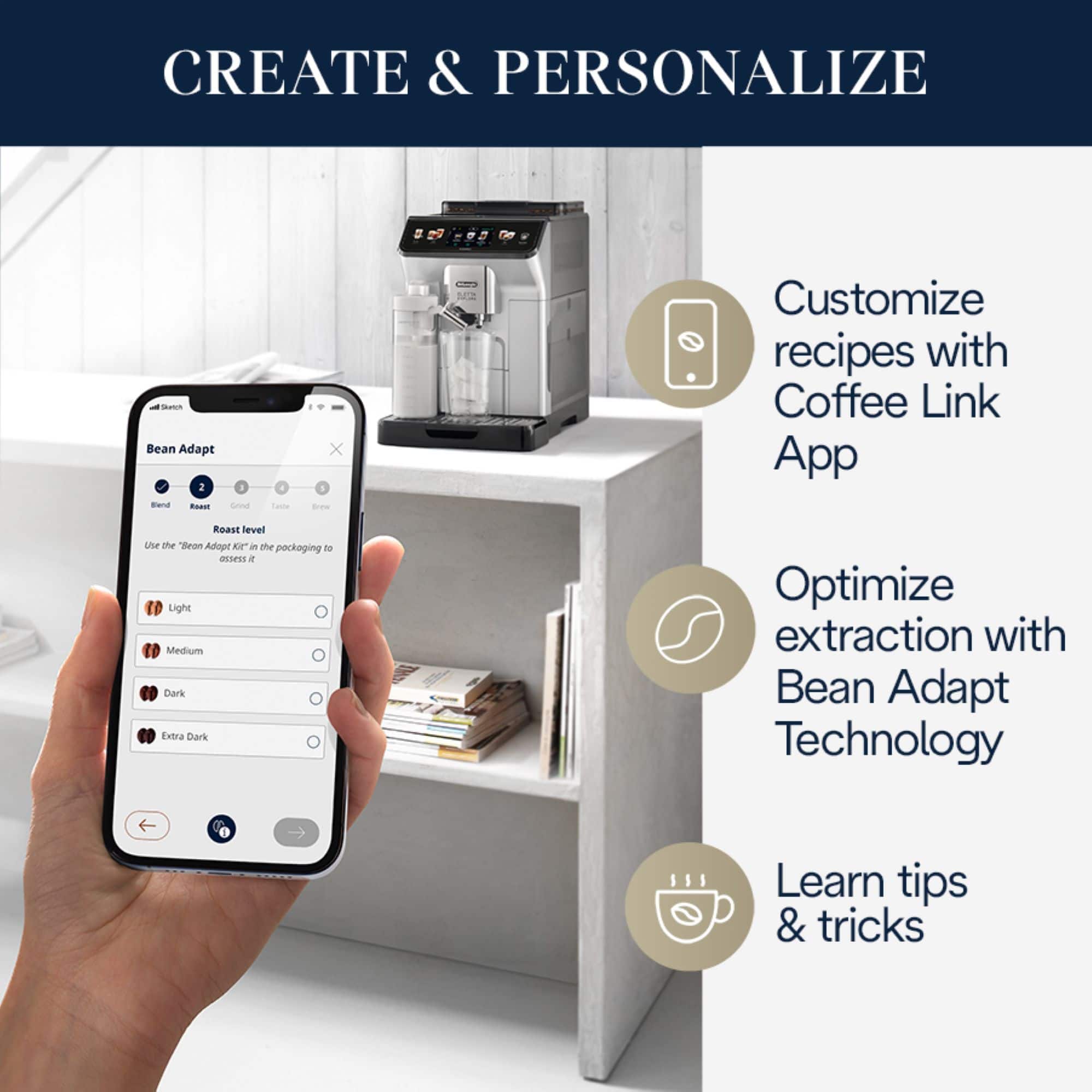 CREATE & PERSONALIZE - Customize recipes with Coffee Link App, Roast level, Use the "Bean Adapt" technology to optimize extraction, Learn tips & tricks.