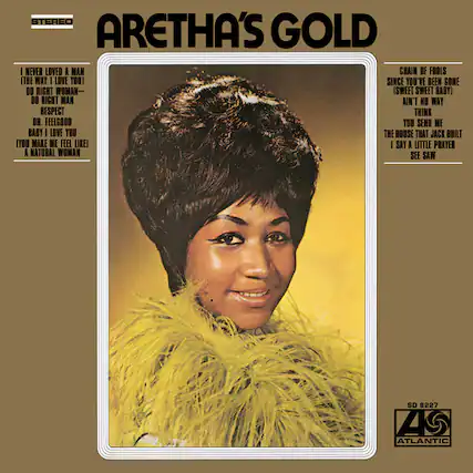 ARETHA'S GOLD
I NEVER LOVED A MAN THE WAY I LOVE YOU
SINCE YOU'VE BEEN GONE
DO RIGHT WOMAN
SWEET SWEET BABY
DO RIGHT MAN
AIN'T NO WAY
RESPECT
THINK IT OR FEEL GOOD
YOU SEND ME
BABY I LOVE YOU
THE HOUSE THAT JACK BUILT
I SAY A LITTLE PRAYER
A NATURAL WOMAN
CHAIN OF FOOLS
ITHE WAY I LOVE YOU
SINCE YOU'VE BEEN GONE
DO RIGHT WOMAN
SWEET SWEET BABY
DO RIGHT MAN
AIN'T NO WAY
RESPECT
THINK IT OR FEEL GOOD
YOU SEND ME
BABY I LOVE YOU
THE HOUSE THAT JACK BUILT
I SAY A LITTLE PRAYER
A NATURAL WOMAN
STEREO
ATLANTIC
SD 8227