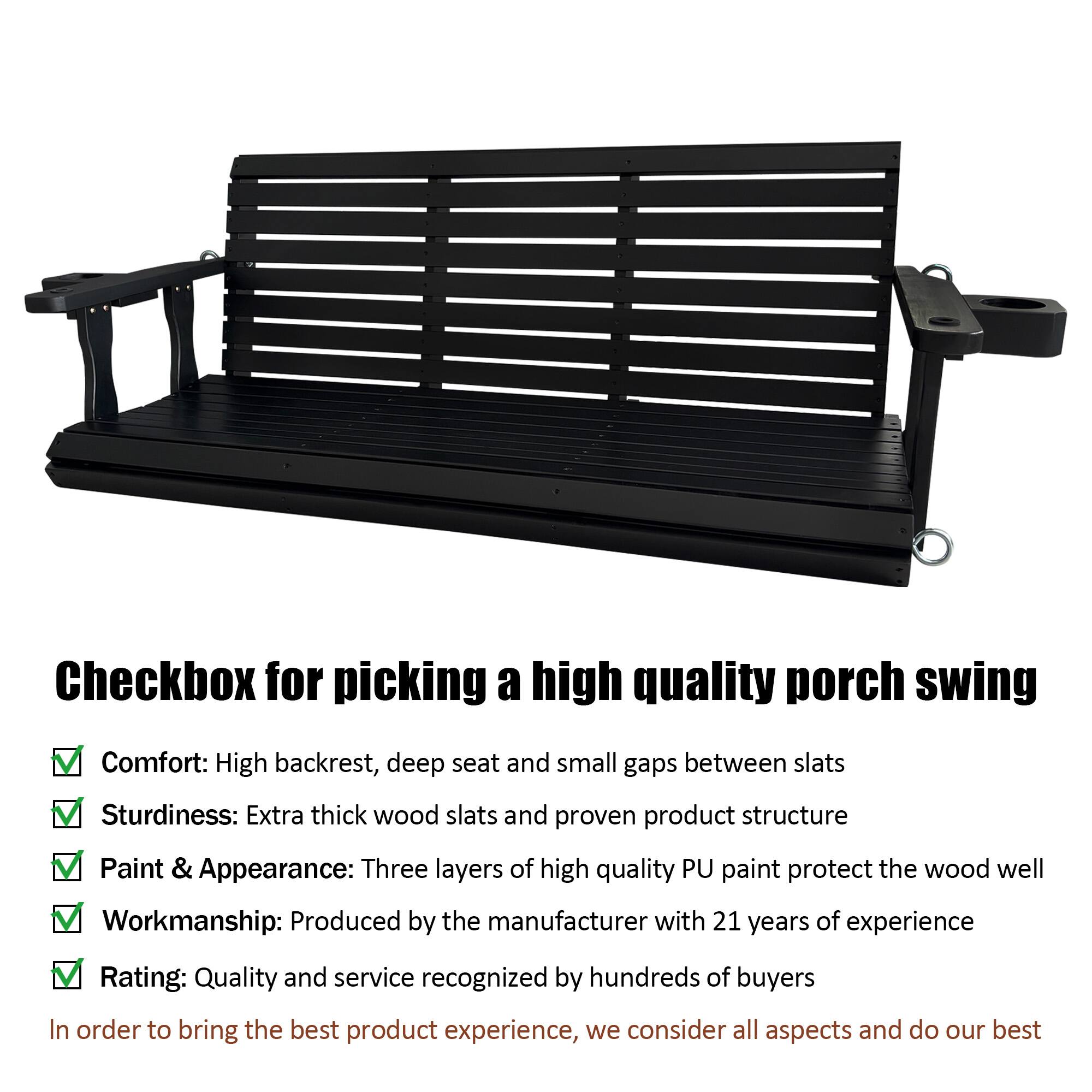 Checkbox for picking a high quality porch swing

- Comfort: High backrest, deep seat and small gaps between slats
- Sturdiness: Extra thick wood slats and proven product structure
- Paint & Appearance: Three layers of high quality PU paint protect the wood well
- Workmanship: Produced by the manufacturer with 21 years of experience
- Rating: Quality and service recognized by hundreds of buyers

In order to bring the best product experience, we consider all aspects and do our best