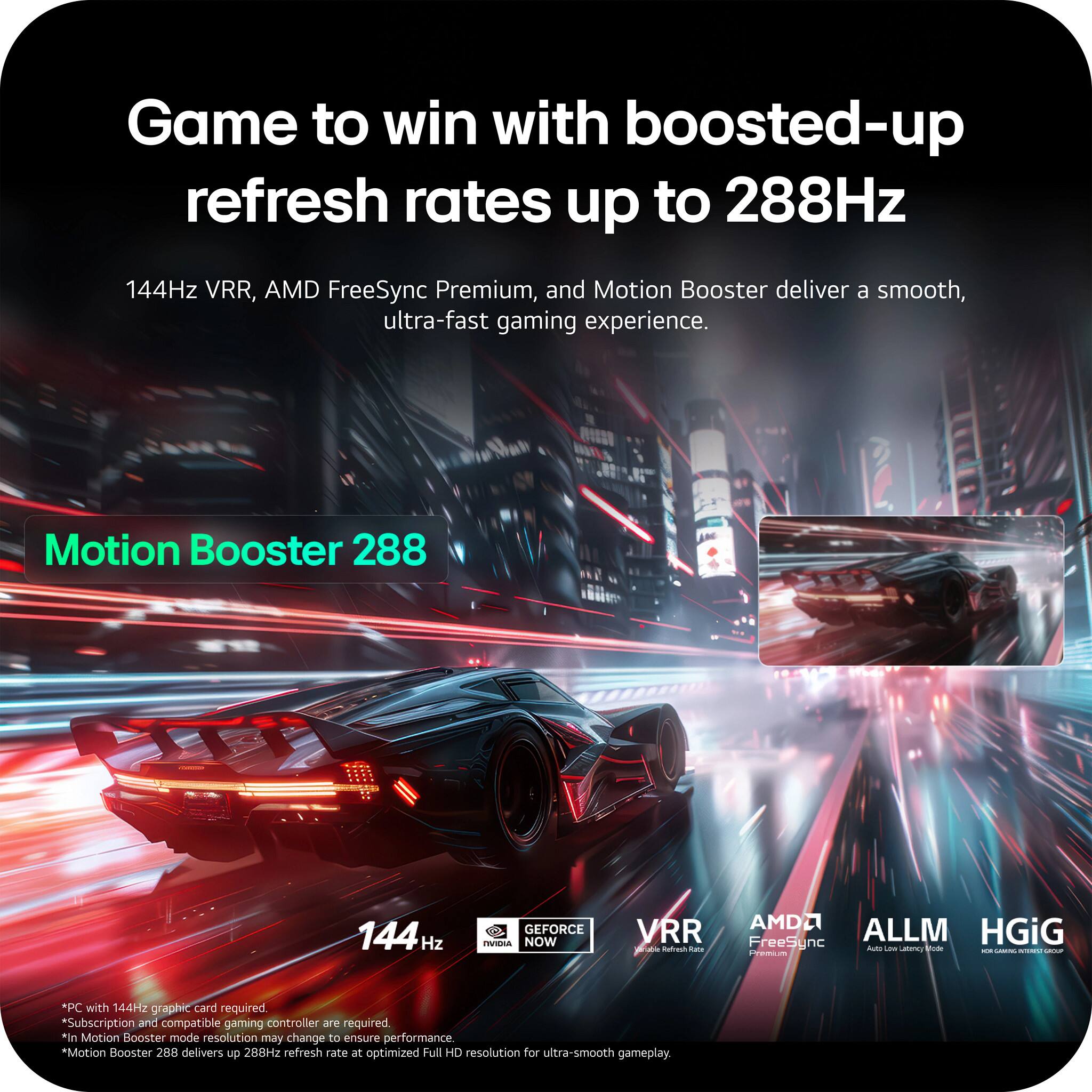 Game to win with boosted-up refresh rates up to 288Hz. 144Hz VRR, AMD FreeSync Premium, and Motion Booster deliver a smooth, ultra-fast gaming experience. Motion Booster 288 144 Hz GEFORCE NOW VRR and AMD ALLM FreeSync HGiG - Vode - TER P with 144Hz graphic card required *Subscription and compatible gaming controller are required *In Motion Booster mode resolution may change to ensure performance. *Motion Booster 288 delivers up to 288Hz refresh rate at optimized Full HD resolution for ultra-smooth gameplay.