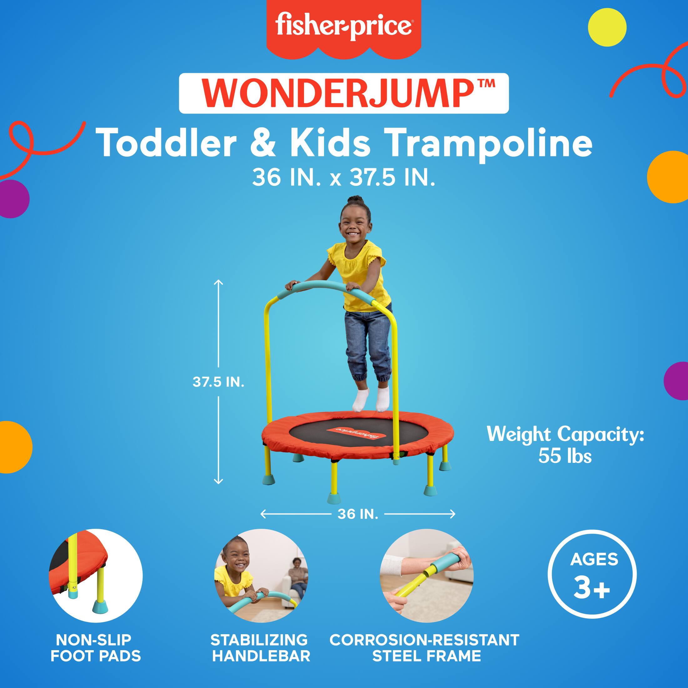 fisher-price™ WONDERJUMP™ Toddler & Kids Trampoline  
36 IN. x 37.5 IN.  
Weight Capacity: 55 lbs  
Ages 3+  
Non-Slip Foot Pads  
Stabilizing Handlebar  
Corrosion-Resistant Steel Frame