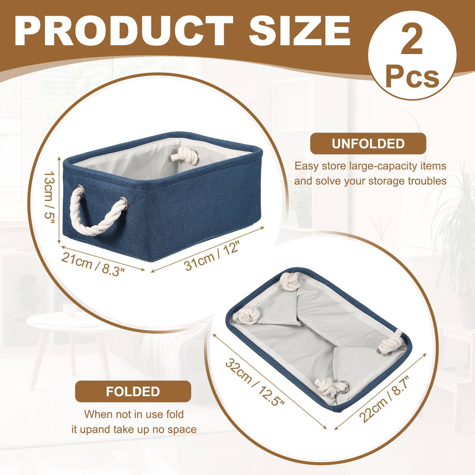 PRODUCT SIZE  
2 Pcs  

UNFOLDED  
13cm / 5"  
21 cm / 8.3"  
31cm / 12"  

FOLDED  
32cm / 12.5"  
22cm / 8.7"  

Easy store large-capacity items and solve your storage troubles  
When not in use fold it up and take up no space