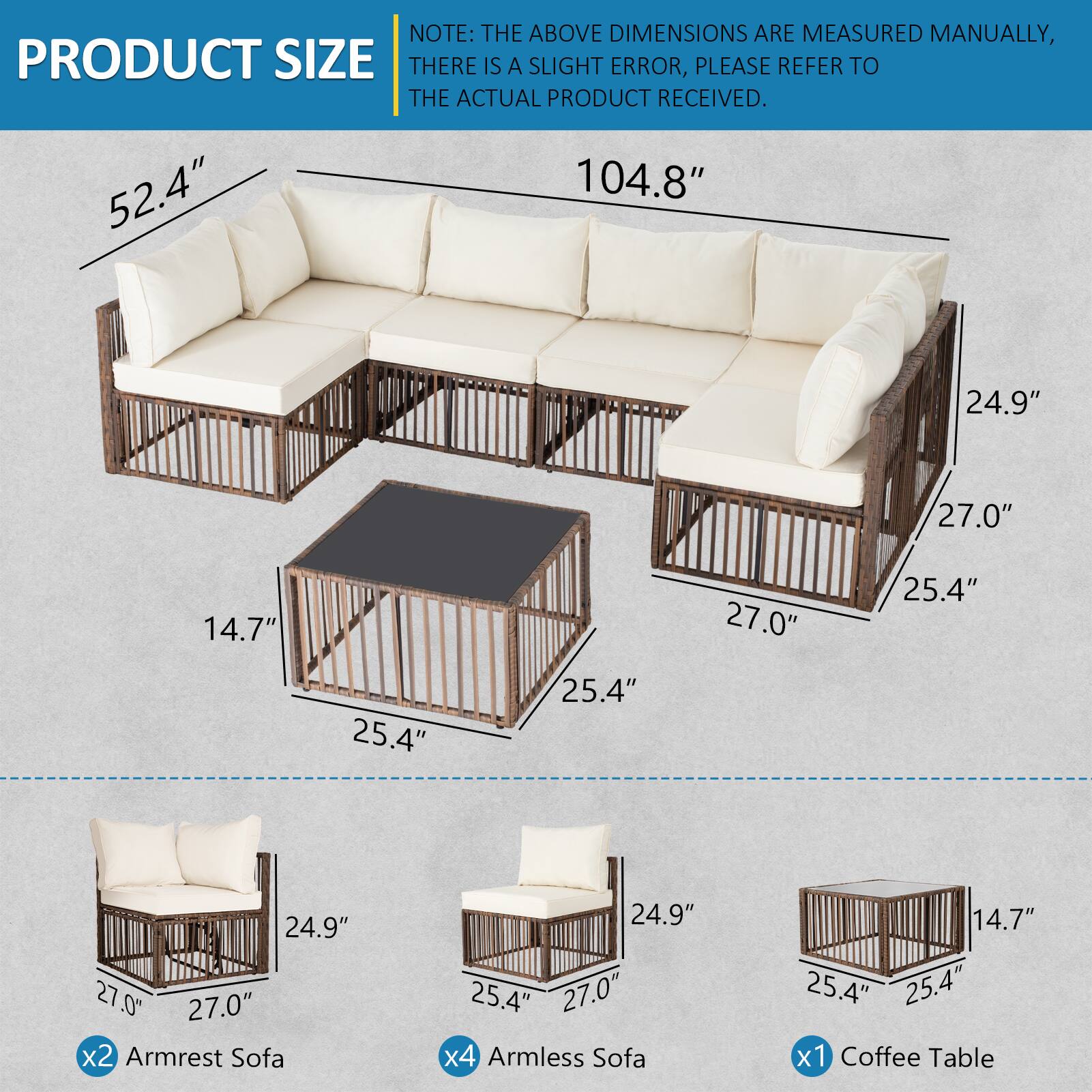 NOTE: THE ABOVE DIMENSIONS ARE MEASURED MANUALLY, THERE IS A SLIGHT ERROR, PLEASE REFER TO THE ACTUAL PRODUCT RECEIVED.

- 52.4" x 104.8" x 24.9" x 27.0" x 14.7" x 27.0" x 25.4" x 25.4" x 25.4" x 24.9" x 27.0" x 27.0"
- 2 Armrest Sofa: 24.9" x 25.4" x 27.0"
- 4 Armless Sofa: 14.7" x 25.4" x 25.4"
- 1 Coffee Table: 25.4" x 25.4" x 14.7"