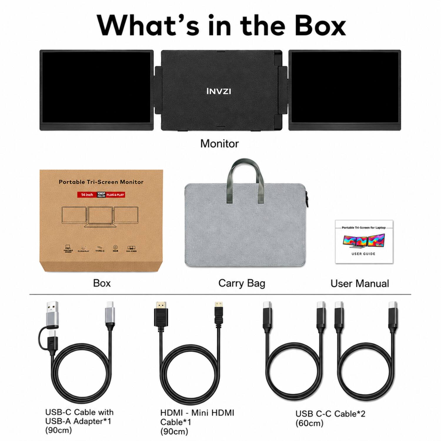 What's in the Box

INVZI Monitor Portable Tri-Screen Monitor

- Box
- Carry Bag
- User Manual
- USB-C Cable with USB-A Adapter*1 (90cm)
- HDMI - Mini HDMI Cable*1 (90cm)
- USB C-C Cable*2 (60cm)