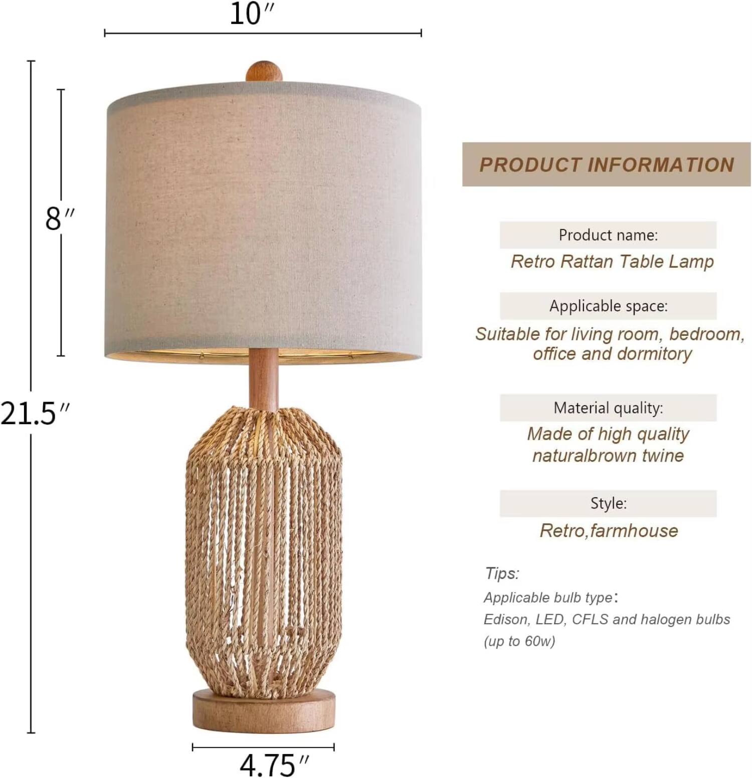 **PRODUCT INFORMATION**

- **Product name:** Retro Rattan Table Lamp  
- **Applicable space:** Suitable for living room, bedroom, office and dormitory  
- **Material quality:** Made of high quality natural brown twine  
- **Style:** Retro, farmhouse  

**Tips:**  
- **Applicable bulb type:** Edison, LED, CFLS and halogen bulbs (up to 60w)  

**Dimensions:**  
- Height: 21.5"  
- Diameter: 10"  
- Base: 4.75"  
- Shade: 8"