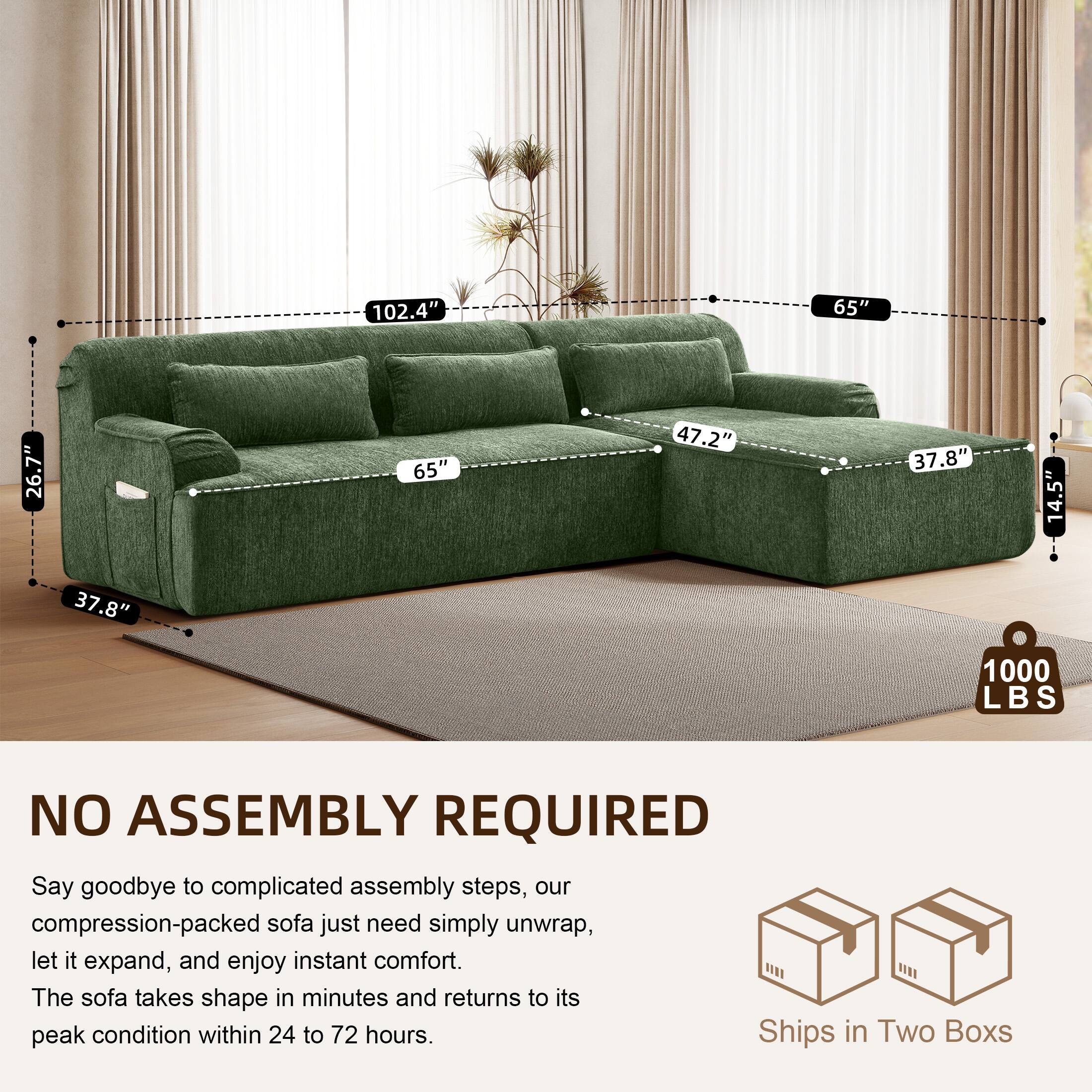 102.4" 65" 26.7" 65" 47.2" 37.8" 14.5" 37.8" 1000 LBS

NO ASSEMBLY REQUIRED

Say goodbye to complicated assembly steps, our compression-packed sofa just need simply unwrap, let it expand, and enjoy instant comfort. The sofa takes shape in minutes and returns to its peak condition within 24 to 72 hours.

Ships in Two Boxes