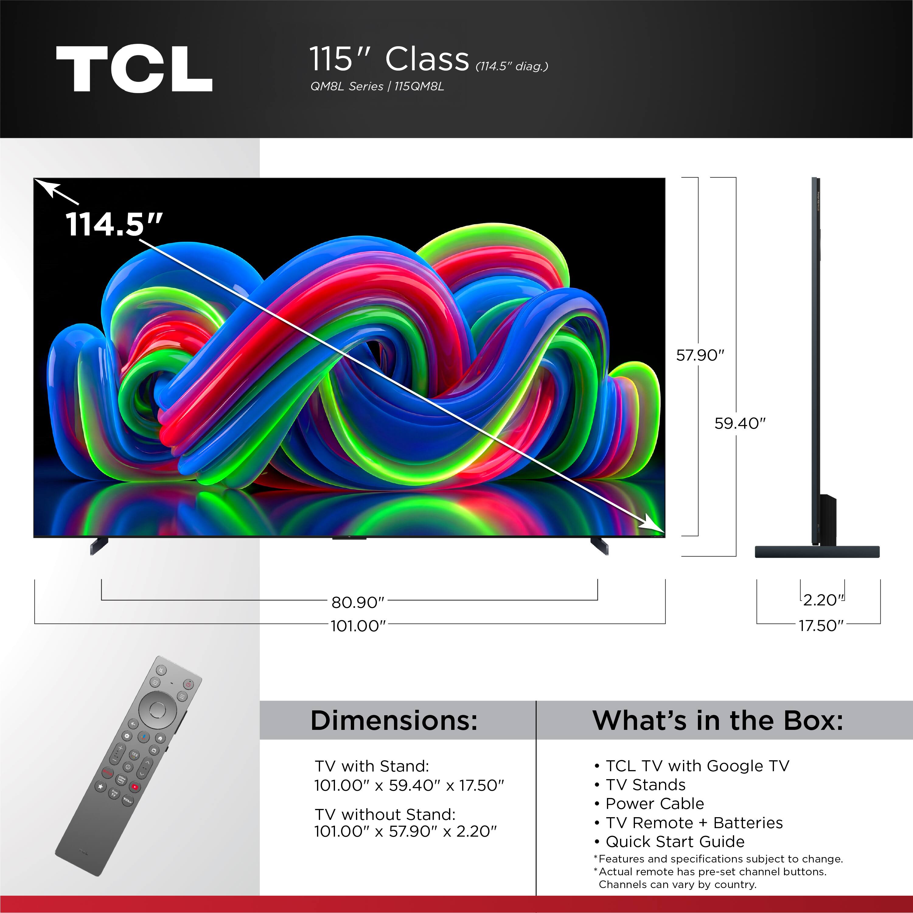 TCL 115" Class (114.5" diag.) QMBL Series 115QM8L

Dimensions:
- TV with Stand: 101.00" x 59.40" x 17.50"
- TV without Stand: 101.00" x 57.90" x 2.20"

What's in the Box:
- TCL TV with Google TV
- TV Stands
- Power Cable
- TV Remote + Batteries
- Quick Start Guide

Features and specifications subject to change. Actual remote has pre-set channel buttons. Channels can vary by country.