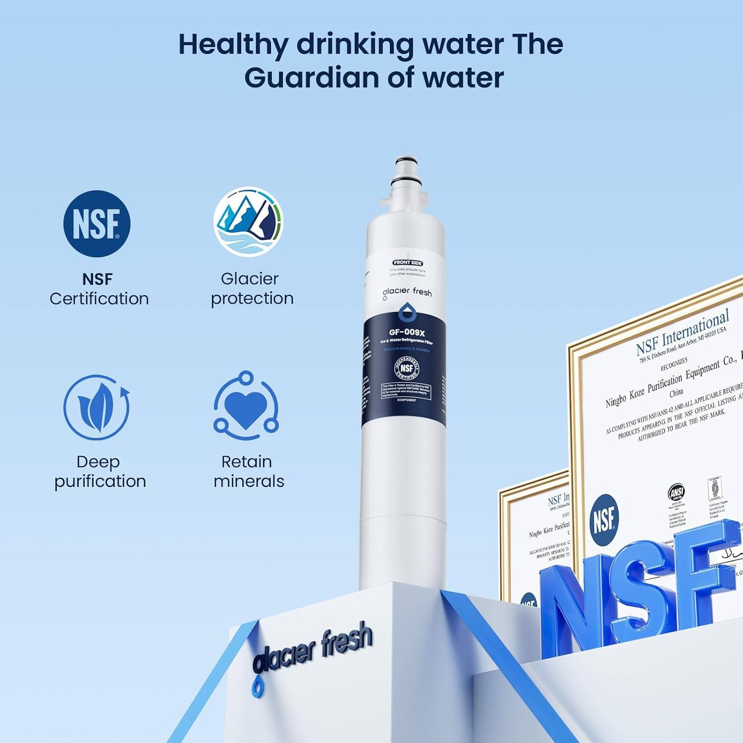 Healthy drinking water The Guardian of water

NSF
NSF Certification
Deep purification
FRONT Glacier glacier fresh protection GF-009X
NSF Disinfection-Boil Water International
Am.Arber GRAINS RECOGNIZES Co., NSF Equipment Koze Purification China
EREQUIRE A Ningbo ALL OFFICIAL LISTING AMPERANT IN THE UP ASF MARK APPEARING BEAR THE TO PRODUCTS AUTIKORIZED
Retain minerals
Don ANSI NSF 23 Night Kitter Panicat
NSF glacier fresh