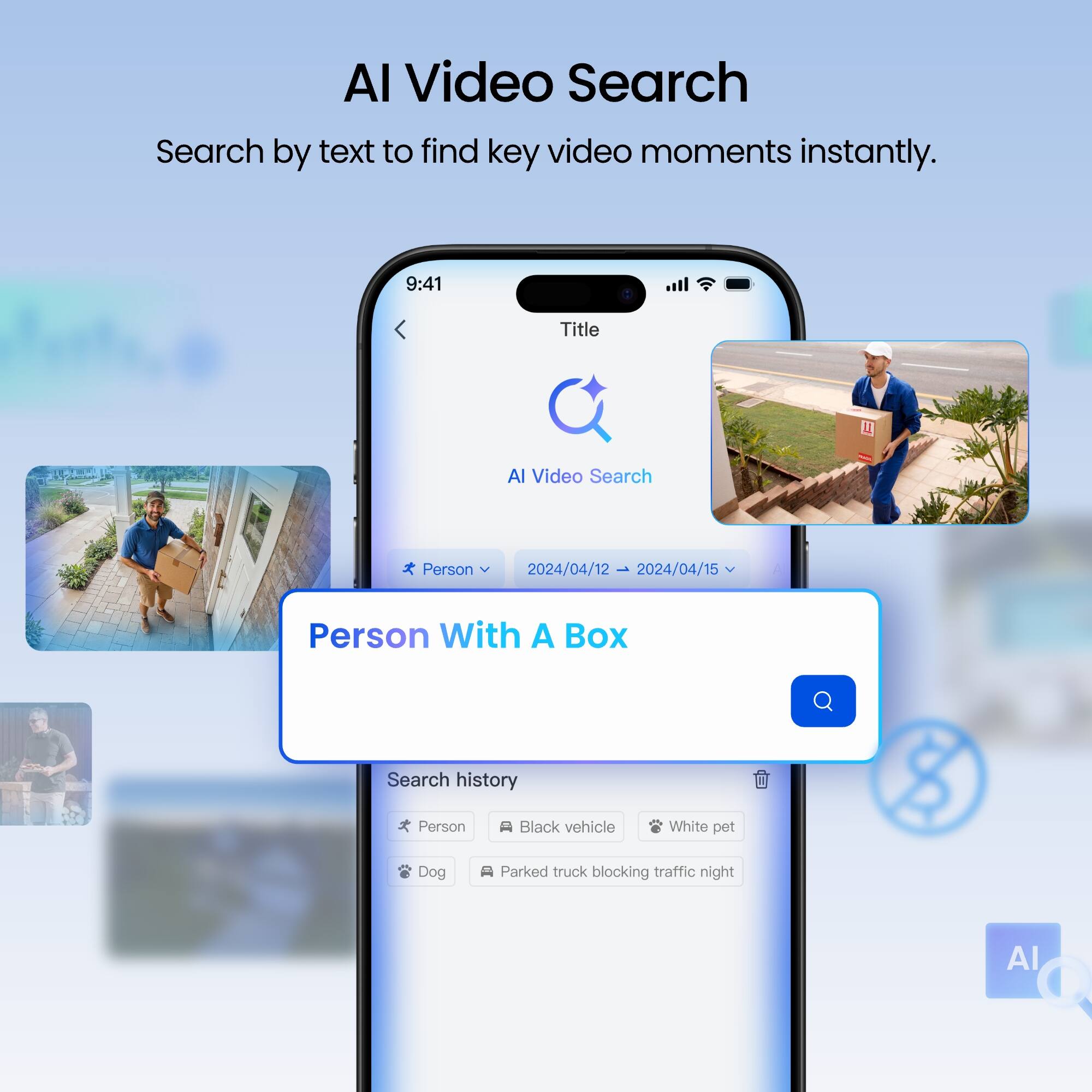 AI Video Search  
Search by text to find key video moments instantly.

9:41

Title  
AI Video Search

Person  
2024/04/12 → 2024/04/15

Person With A Box

Search history  
Person  
Black vehicle  
White pet  
Dog  
Parked truck blocking traffic night