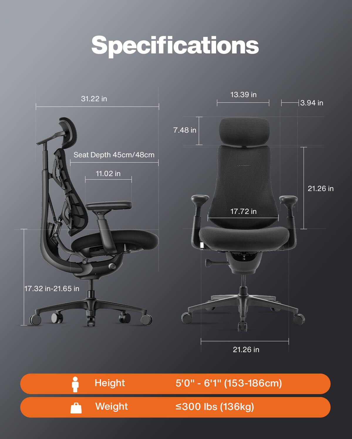 Specifications
- 31.22 in
- 13.39 in
- 3.94 in
- 7.48 in
- Seat Depth 45cm/48cm
- 11.02 in
- 17.32 in-21.65 in
- 21.26 in
- 21.26 in
- 17.72 in

Comment
- Height: 5'0" - 6'1" (153-186cm)
- Weight: 300 lbs (136kg)